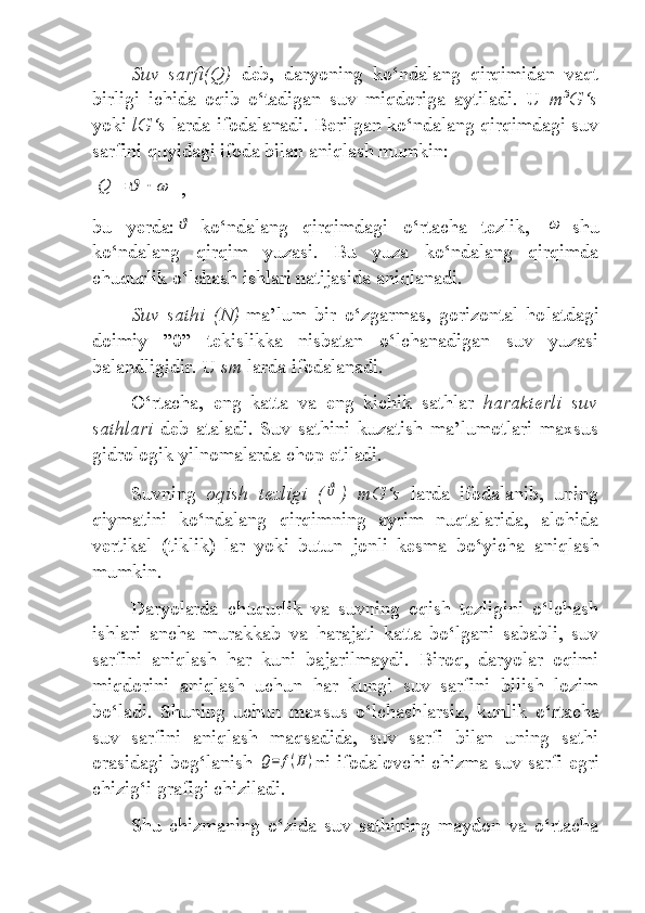 Suv   sarfi(Q)   deb,   daryoning   ko‘ndalang   qirqimidan   vaqt
birligi   ichida   oqib   o‘tadigan   suv   miqdoriga   aytiladi.   U   m 3
G‘s
yoki  lG‘s  larda   ifodalanadi. Berilgan ko‘ndalang qirqimdagi suv
sarfini quyidagi ifoda bilan aniqlash mumkin:Q	=	ϑ	⋅	ω
 ,
bu   yerda:	
ϑ -ko‘ndalang   qirqimdagi   o‘rtacha   tezlik,  	ω -shu
ko‘ndalang   qirqim   yuzasi.   Bu   yuza   ko‘ndalang   qirqimda
chuqurlik o‘lchash ishlari natijasida aniqlanadi.
Suv   sathi   (N) -ma’lum   bir   o‘zgarmas,   gorizontal   ho latdagi
doimiy   ”0”   tekislikka   nisbatan   o‘lchanadigan   suv   yuzasi
balandligidir. U  sm  larda ifodalanadi.
O‘rtacha,   eng   katta   va   eng   kichik   sathlar   harakterli   suv
sathlari   deb   ataladi.   Suv   sathini   kuzatish   ma’lumotlari   maxsus
gidrologik yilnomalarda  chop etiladi.
Suvning   oqish   tezligi   (	
ϑ )   mG‘s   larda   ifodalanib,   uning
qiymatini   ko‘ndalang   qirqimning   ayrim   nuqtalarida,   alohida
vertikal   (tiklik)   lar   yoki   butun   jonli   kesma   bo‘ yicha   aniqlash
mumkin.
Daryolarda   chuqurlik   va   suvning   oqish   tezligini   o‘lchash
ishlari   ancha   murakkab   va   harajati   katta   bo‘lgani   sababli,   suv
sarfini   aniqlash   har   kuni   bajarilmaydi.   Biroq,   daryolar   oqimi
miqdorini   aniqlash   uchun   har   kungi   suv   sarfini   bilish   lozim
bo‘ladi.   Shuning   uchun   maxsus   o‘lchash larsiz,   kunlik   o‘rtacha
suv   sarfini   aniqlash   maqsadida,   suv   sarfi   bilan   uning   sathi
orasidagi bog‘lanish  	
Q=	f(H	) ni ifodalovchi chizma- suv sarfi egri
chizig‘i  grafigi chiziladi.
Shu   chizmaning   o‘zida   suv   sathining   maydon   va   o‘rtacha 