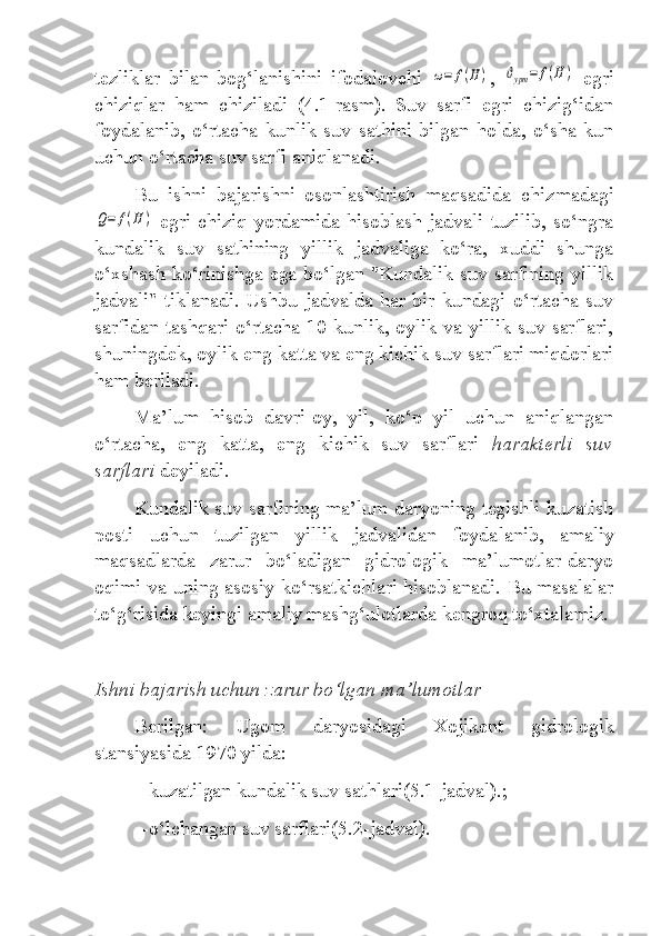 tezliklar   bilan   bog‘lanishini   ifodalovchi  ω=	f(H	) ,  	ϑурт	=	f(H	)   egri
chiziqlar   ham   chiziladi   (4.1-rasm).   Suv   sarfi   egri   chizig‘idan
foydalanib,   o‘rtacha   kunlik   suv   sathini   bilgan   holda,   o‘sha   kun
uchun o‘rtacha suv sarfi aniqlanadi.
Bu   ishni   bajarishni   osonlashtirish   maqsadida   chiz madagi	
Q=	f(H	)
  egri  chiziq  yordamida  hisoblash  jadvali  tuzilib,  so‘ngra
kundalik   suv   sathining   yillik   jadvaliga   ko‘ra,   xuddi   shunga
o‘xshash ko‘rinishga ega bo‘lgan "Kundalik suv sarfining yillik
jadvali"  tiklanadi.  Ushbu  jadvalda  har bir  kundagi  o‘rtacha suv
sarfidan tashqari o‘rtacha 10 kunlik, oylik va yillik suv sarflari,
shuningdek, oylik eng katta va eng kichik suv sarflari miqdorlari
ham beriladi. 
Ma’lum   hisob   davri-oy,   yil,   ko‘p   yil   uchun   aniqlangan
o‘rtacha,   eng   katta,   eng   kichik   suv   sarflari   harakterli   suv
sarflari   deyiladi.
Kundalik suv sarfining ma’lum daryoning tegishli kuzatish
posti   uchun   tuzilgan   yillik   jadvalidan   foyda lanib,   amaliy
maqsadlarda   zarur   bo‘ladigan   gidrologik   ma’lumotlar-daryo
oqimi va uning asosiy ko‘rsatkichlari hisoblanadi. Bu masalalar
to‘g‘risida keyingi amaliy mashg‘ulotlarda kengroq to‘xtalamiz.
Ishni bajarish uchun zarur bo‘lgan ma’lumotlar
Berilgan:   Ugom   daryosidagi   Xojikent   gidrologik
stansiyasida 1970 yilda:
-kuzatilgan kundalik suv sathlari(5.1-jadval).;
-o‘lchangan suv sarflari(5.2-jadval). 