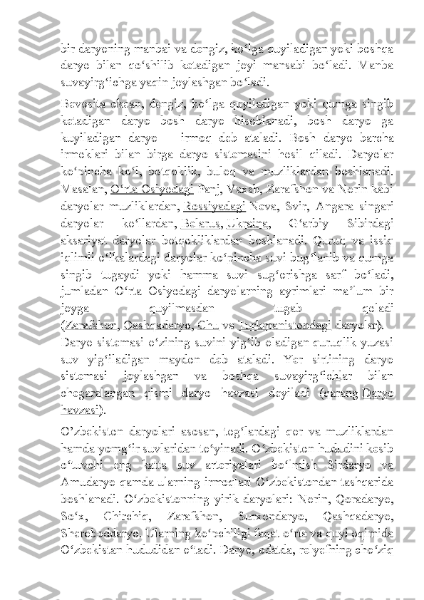 bir daryoning manbai va dengiz, ko lga quyiladigan yoki boshqaʻ
daryo   bilan   qo shilib   ketadigan   joyi   mansabi   bo ladi.   Manba	
ʻ ʻ
suvayirg ichga yaqin joylashgan bo ladi.	
ʻ ʻ
Bevosita   okean,   dengiz,   ko lga   quyiladigan   yoki   qumga   singib	
ʻ
ketadigan   daryo   bosh   daryo   hisoblanadi,   bosh   daryo   ga
kuyiladigan   daryo   —   irmoq   deb   ataladi.   Bosh   daryo   barcha
irmoklari   bilan   birga   daryo   sistemasini   hosil   qiladi.   Daryolar
ko pincha   ko l,   botqoklik,   buloq   va   muzliklardan   boshlanadi.	
ʻ ʻ
Masalan,   O rta	
ʻ        Osiyodagi      Panj, Vaxsh, Zarafshon va Norin kabi
daryolar   muzliklardan,   Rossiyadagi   Neva,   Svir,   Angara   singari
daryolar   ko llardan,	
ʻ   Belarus ,   Ukraina ,   G arbiy   Sibirdagi	ʻ
aksariyat   daryolar   botqokliklardan   boshlanadi.   Quruq   va   issiq
iqlimli o lkalardagi daryolar ko pincha suvi bug lanib va qumga	
ʻ ʻ ʻ
singib   tugaydi   yoki   hamma   suvi   sug orishga   sarf   bo ladi,	
ʻ ʻ
jumladan   O rta   Osiyodagi   daryolarning   ayrimlari   ma lum   bir	
ʻ ʼ
joyga   quyilmasdan   tugab   qoladi
( Zarafshon ,   Qashqadaryo ,   Chu   va   Turkmanistondagi   daryolar).
Daryo sistemasi o zining suvini yig ib oladigan quruqlik yuzasi	
ʻ ʻ
suv   yig iladigan   maydon   deb   ataladi.   Yer   sirtining   daryo	
ʻ
sistemasi   joylashgan   va   boshqa   suvayirg ichlar   bilan	
ʻ
chegaralangan   qismi   daryo   havzasi   deyiladi   (qarang   Daryo
havzasi ).
O’zbekiston   daryolari   asosan,   tog lardagi   qor   va   muzliklardan	
ʻ
hamda yomg ir suvlaridan to yinadi. O zbekiston hududini kesib	
ʻ ʻ ʻ
o tuvchi   eng   katta   suv   arteriyalari   bo lmish   Sirdaryo   va	
ʻ ʻ
Amudaryo qamda ularning irmoqlari O zbekistondan tashqarida	
ʻ
boshlanadi.   O zbekistonning   yirik   daryolari:   Norin,   Qoradaryo,	
ʻ
So x,   Chirchiq,   Zarafshon,   Surxondaryo,   Qashqadaryo,	
ʻ
Sheroboddaryo. Ularning ko pchiligi faqat o rta va quyi oqimida	
ʻ ʻ
O zbekistan hududidan o tadi. Daryo, odatda, relyefning cho ziq	
ʻ ʻ ʻ 