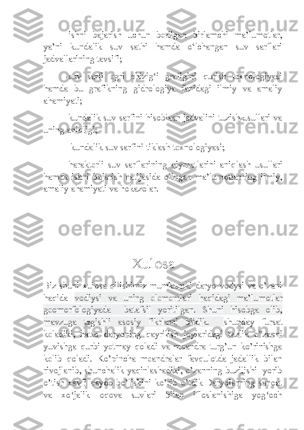 -ishni   bajarish   uchun   berilgan   birlamchi   ma’lumot lar,
ya’ni   kundalik   suv   sathi   hamda   o‘lchangan   suv   sarflari
jadvallarining tavsifi;
-suv   sarfi   egri   chizig‘i   grafigini   qurish   texnologiyasi
hamda   bu   grafikning   gidrologiya   fanidagi   ilmiy   va   amaliy
ahamiyati;
-kundalik suv sarfini hisoblash jadvalini tuzish usullari va
uning aniqligi;
- kundalik suv sarfini tiklash texnologiyasi;
  -harakterli   suv   sarflarining   qiymatlarini   aniq lash   usullari
hamda   ishni   bajarish   natijasida   olingan   ma’lumotlarning   ilmiy,
amaliy ahamiyati va hokazolar.
                       Xulosa
Biz shuni  xulosa qilishimiz  mumkumki daryo  vodysi va  o’zani
haqida   vodiysi   va   uning   elementlari   haqidagi   ma’lu motlar
geomorfologiyada     batafsil   yoritilgan.   Shuni   hisobga   olib,
mavzuga   tegishli   asosiy   fikrlarni   bildik.     shunday   fursat
k е ladiki,   hatto   daryoning   qayrilish   joylaridagi   t е zlik   o zanni‟
yuvishga   qurbi   y е tmay   qoladi   va   m е andra   turg’un   ko’rinishga
k е lib   qoladi.   Ko’pincha   meandralar   favqulotda   jadallik   bilan
rivojlanib, shunchalik yaqinlashadiki, o’zanning buzilishi   yorib
o’tish   xavfi   paydo   bo’lishini   ko’rib   o’tdik   Daryolarning   sanoat
va   xo jalik   oqova   suvlari   bilan   ifloslanishiga   yog och	
ʻ ʻ 