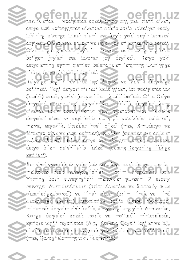 pastliklarida   —   vodiylarda   oqadi,   uning   eng   past   qismi   o zan,ʻ
daryo suvi ko payganda o zandan chiqib bosib ketadigan vodiy	
ʻ ʻ
tubining   o zanga   tutash   qismi   esa   kayir   yoki   qayir   terrasasi	
ʻ
deyiladi. O zanlarda chuqur va sayoz joylari almashinib boradi.
ʻ
O zanning eng chuqur joylari	
ʻ   — farvater, oqim tezligi eng katta
bo lgan   joylari   esa   tezoqar   joy   deyiladi.   Daryo   yoki
ʻ
daryolarning   ayrim   qismlari   balandliklari   farqining   uzunligiga
nisbati daryo nishabligi deyiladi.
Relyefga   bog liq   ravishda   tog   daryosi   va   tekislik   daryosiga	
ʻ ʻ
bo linadi.   Tog   daryosi   nishabi   kattaligidan,   tor   vodiylarda   tez	
ʻ ʻ
(kuchli) oqadi, yuvish jarayoni ham kuchli bo ladi. O rta Osiyo	
ʻ ʻ
daryolari   asosan   tog   daryolaridir.   Tekislik   daryolari   keng	
ʻ
o zanda   sokin   oqadi,   ilonizi   yoki   meandrlar   xos.   Tekislik	
ʻ
daryolari   o zan   va   qayirlarida   qum,   gil   yotqiziqlar   qoldiradi,	
ʻ
marza,   sayozlik,   tirsaklar   hosil   qiladi   (mas,   Amudaryo   va
Sirdaryo   o rta   va   quyi   oqimida),   quyilish   joylarida   esa   deltalar
ʻ
vujudga   keladi.   Ba zan   daryo   dan   ajralgan   tarmoqlar   boshqa	
ʼ
daryo   bilan   qo shilishib   ketadi   (qarang	
ʻ   Daryoning   ikkiga
ayrilishi ).
Yer shari yuzasida daryolar juda note-kiye taqsimlangan. Har bir
materikda   bosh   suvayirg ichlar	
ʻ   —   oqim   chegaralari   bor.
Yerning   bosh   suvayirg ichi   materiklar   yuzasini   2   asosiy	
ʻ
havzaga:   AtlantikaArktika   (oqim   Atlantika   va   Shimoliy   Muz
okeanlariga   boradi)   va   Tinch   okean   (oqim   Tinch   va   Hind
okeanlariga   tushadi)   havzalariga   bo lib   turadi.   Ekvatorial	
ʻ
mintaqada daryolar zich bo lib, dunyodagi eng yirik Amazonka,	
ʻ
Kongo   daryolari   oqadi;   tropik   va   mo tadil   mintaqalarda,	
ʻʼ
ayniqsa   tog li   rayonlarda   (Alp,   Kavkaz,   Qoyali   tog lar   va   b.),	
ʻ ʻ
cho llarda  daryolar qor eriganda  yoki jalalarda suv  to lib oqadi	
ʻ ʻ
(mas, Qozog istonning tekislik qismida).	
ʻ 