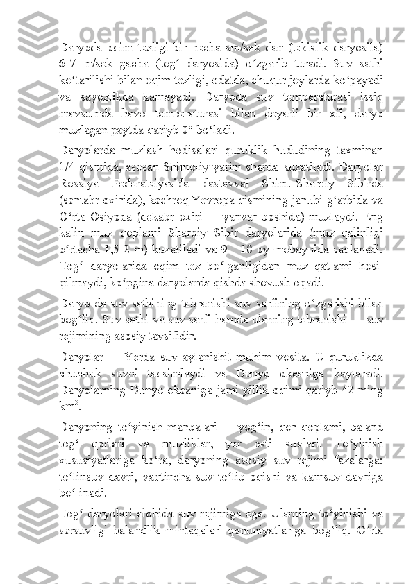 Daryoda   oqim   tezligi   bir   necha   sm/sek   dan   (tekislik   daryosila)
6-7   m/sek   gacha   (tog   daryosida)   o zgarib   turadi.   Suv   sathiʻ ʻ
ko tarilishi bilan oqim tezligi, odatda, chuqur joylarda ko payadi	
ʻ ʻ
va   sayozlikda   kamayadi.   Daryoda   suv   temperaturasi   issiq
mavsumda   havo   temperaturasi   bilan   deyarli   bir   xil,   daryo
muzlagan paytda qariyb 0° bo ladi.	
ʻ
Daryolarda   muzlash   hodisalari   quruklik   hududining   taxminan
1/4 qismida, asosan Shimoliy yarim sharda kuzatiladi. Daryolar
Rossiya   Federatsiyasida   dastavval   Shim.-Sharqiy   Sibirda
(sentabr oxirida), kechroq Yevropa qismining janubi-g arbida va	
ʻ
O rta   Osiyoda   (dekabr   oxiri	
ʻ   —   yanvar   boshida)   muzlaydi.   Eng
kalin   muz   qoplami   Sharqiy   Sibir   daryolarida   (muz   qalinligi
o rtacha 1,5-2 m) kuzatiladi va 9—10 oy mobaynida saqlanadi.
ʻ
Tog   daryolarida   oqim   tez   bo lganligidan   muz   qatlami   hosil	
ʻ ʻ
qilmaydi, ko pgina daryolarda qishda shovush oqadi.	
ʻ
Daryo da suv sathining tebranishi suv sarfining o zgarishi bilan	
ʻ
bog liq. Suv sathi va suv sarfi hamda ularning tebranishi	
ʻ   — suv
rejimining asosiy tavsifidir.
Daryolar   —   Yerda   suv   aylanishit   muhim   vosita.   U   quruklikda
chuchuk   suvni   taqsimlaydi   va   Dunyo   okeaniga   kaytaradi.
Daryolarning Dunyo okeaniga jami yillik oqimi qariyb 42 ming
km 3
.
Daryoning   to yinish   manbalari	
ʻ   —   yog in,   qor   qoplami,   baland	ʻ
tog   qorlari   va   muzliklar,   yer   osti   suvlari.   To yinish	
ʻ ʻ
xususiyatlariga   ko ra,   daryoning   asosiy   suv   rejimi   fazalarga:	
ʻ
to linsuv   davri,   vaqtincha   suv   to lib   oqishi   va   kamsuv   davriga	
ʻ ʻ
bo linadi.
ʻ
Tog  daryolari alohida suv rejimiga ega. Ularning to yinishi va	
ʻ ʻ
sersuvligi   balandlik   mintaqalari   qonuniyatlariga   bog liq.   O rta	
ʻ ʻ 