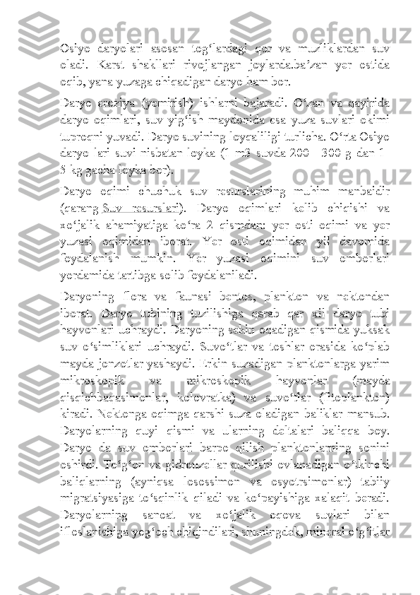 Osiyo   daryolari   asosan   tog lardagi   qor   va   muzliklardan   suvʻ
oladi.   Karst   shakllari   rivojlangan   joylarda.ba zan   yer   ostida	
ʼ
oqib, yana yuzaga chiqadigan daryo ham bor.
Daryo   eroziya   (yemirish)   ishlarni   bajaradi.   O zan   va   qayirida
ʻ
daryo   oqimlari,   suv   yig ish   maydonida   esa   yuza   suvlari   okimi	
ʻ
tuproqni yuvadi. Daryo suvining loyqaliligi turlicha. O rta Osiyo	
ʻ
daryo  lari  suvi   nisbatan  loyka  (1  m3  suvda  200—300  g  dan  1-
5   kg gacha loyka bor).
Daryo   oqimi   chuchuk   suv   resurslarining   muhim   manbaidir
(qarang   Suv   resurslari ).   Daryo   oqimlari   kelib   chiqishi   va
xo jalik   ahamiyatiga   ko ra   2   qismdan:   yer   osti   oqimi   va   yer	
ʻ ʻ
yuzasi   oqimidan   iborat.   Yer   osti   oqimidan   yil   davomida
foydalanish   mumkin.   Yer   yuzasi   oqimini   suv   omborlari
yordamida tartibga solib foydalaniladi.
Daryoning   flora   va   faunasi   bentos,   plankton   va   nektondan
iborat.   Daryo   tubining   tuzilishiga   qarab   qar   xil   daryo   tubi
hayvonlari uchraydi. Daryoning sekin oqadigan qismida yuksak
suv   o simliklari   uchraydi.   Suvo tlar   va   toshlar   orasida   ko plab	
ʻ ʻ ʻ
mayda jonzotlar yashaydi. Erkin suzadigan planktonlarga yarim
mikroskopik   va   mikroskopik   hayvonlar   (mayda
qisqichbaqasimonlar,   kolovratka)   va   suvo tlar   (fitoplankton)	
ʻ
kiradi. Nektonga oqimga qarshi suza oladigan baliklar mansub.
Daryolarning   quyi   qismi   va   ularning   deltalari   baliqqa   boy.
Daryo   da   suv   omborlari   barpo   qilish   planktonlarning   sonini
oshirdi. To g on va gidrouzellar qurilishi ovlanadigan o tkinchi	
ʻ ʻ ʻ
baliqlarning   (ayniqsa   losossimon   va   osyotrsimonlar)   tabiiy
migratsiyasiga   to sqinlik   qiladi   va   ko payishiga   xalaqit   beradi.	
ʻ ʻ
Daryolarning   sanoat   va   xo jalik   oqova   suvlari   bilan	
ʻ
ifloslanishiga yog och chiqindilari, shuningdek, mineral o g itlar	
ʻ ʻ ʻ 