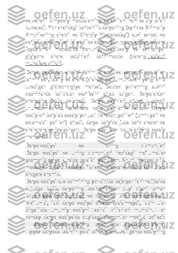 va   zaharli   kimyoviy   moddalarning   qo shilishi   ham   salbiy   ta sirʻ ʼ
kursatadi. Yer sharidagi ko pchilik daryoning (ayniqsa Shimoliy	
ʻ
Amerikaning   sharqi   va   G arbiy   Yevropadagi)   suvi   sanoat   va
ʻ
xo jalik chiqindilari bilan ifloslangan.	
ʻ   Suv resurslaridan   oqilona
foydalanish   maqsadida   qonuniy,   texnikaviy   va   sanitariya-
gigiyena   chora   tadbirlari   ko rilmoqda   (qarang	
ʻ   Tabiatni
muhofaza qilish ).
Daryo   qadimdan   aholini   ichimlik   suvi   va   sanoatni   suv   bilan
ta minlash, tabiiy va chana (qishda) yo li, muntazam yangilanib	
ʼ ʻ
turadigan   gidroenergiya   manbai,   botqoq   yerlarning   suvini
qochirishda   kollektor   vazifasini   o tab   kelgan.   Daryolardan	
ʻ
anchagina   baliq   ovlanadi.   Daryo   qayirlari   o tloq,   tuprog i	
ʻ ʻ
unumdor   bo lib,   ko pincha   poliz   ekinlari¾   ekiladi.   Daryo	
ʻ ʻ
vodiylari bo ylab asosiy yer usti transport yo llari (temir yo l va
ʻ ʻ ʻ
avtomobil   yo llari)   o tadi,   daryo   bo yida   juda   ko p   shaqar   va	
ʻ ʻ ʻ ʻ
shaharchalar   joylashgan.   Daryo   suvi   suv   resurslarining   asosiy
manbaidir.
Daryo   vodiysi   va   uning   elementlari
Daryo   vodiysi   va   uning   elementlari   haqidagi   ma’lu motlar
geomorfologiya   kursida   batafsil   yoritilgan.   Shuni   hisobga   olib,
mavzuga   tegishli   asosiy   fikrlarni   qisqacha   takrorlash   bilan
chegaralanamiz.
Daryo vodiysi suv oqimining yer sirtida bajargan   ishi natijasida
vujudga   kelib ,   daryoning   boshlanishidan   quyi   qismi   tomon
ketgan   yassi   yonbag’irlari   va   nishabligi   bilan   xarakterlanadi.
Ma’lumki,   ikki   daryo   vodiysi   o’zaro   ke sishmaydi,   lekin   ular
birgalikda   umumiy   vodiyni   tashkil   qilishlari   mumkin.   Har
qanday   daryo   vodiysida   quyidagi   elementlar   mavjud   bo’ladi:
-   daryo   o’zani -vodiyning   oqar   suv   egallagan   qismi;
-   qayir -daryoda   toshqin   yoki   to’lin   suv   kuzatilganda   vodiyning 