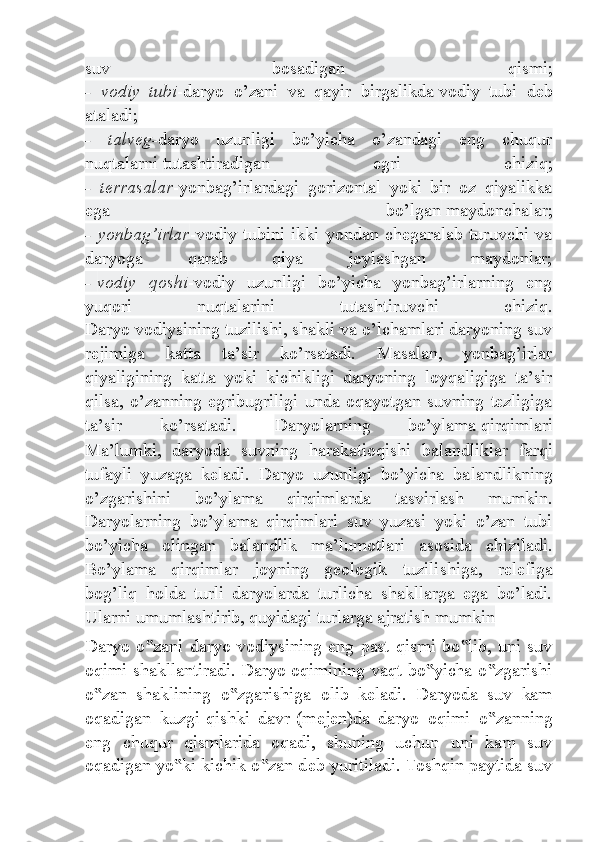 suv   bosadigan   qismi ;
-   vodiy   tubi -daryo   o’zani   va   qayir   birgalikda   vodiy   tubi   deb
ataladi ;
-   talveg- daryo   uzunligi   bo’yicha   o’zandagi   eng   chuqur
nuqtalarni   tutashtiradigan   egri   chiziq ;
-   terrasalar -yonbag’irlardagi   gorizontal   yoki   bir   oz   qiyalikka
ega   bo’lgan   maydonchalar ;
-  yonbag’irlar -vodiy  tubini  ikki  yondan  chegaralab  turuvchi  va
daryoga   qarab   qiya   joylashgan   maydonlar;
-   vodiy   qoshi -vodiy   uzunligi   bo’yicha   yonbag’irlarning   eng
yuqori   nuqtalarini   tutashtiruvchi   chiziq.
Daryo vodiysining tuzilishi, shakli va o’lchamlari daryoning suv
rejimiga   katta   ta’sir   ko’rsatadi.   Masalan,   yonbag’irlar
qiyaligining   katta   yoki   kichikligi   daryoning   loyqaligiga   ta’sir
qilsa, o’zanning  egri bugriligi unda  oqayotgan  suvning  tezligiga
ta’sir   ko’rsatadi.   Daryolarning   bo’ylama   qirqimlari
Ma’lumki,   daryoda   suvning   harakati oqishi   balandlik lar   farqi
tufayli   yuzaga   keladi.   Daryo   uzunligi   bo’yicha   ba landlikning
o’zgarishini   bo’ylama   qirqimlarda   tasvirlash   mumkin.
Daryolarning   bo’ylama   qirqimlari   suv   yuzasi   yoki   o’zan   tubi
bo’yicha   olingan   balandlik   ma’lumotlari   asosida   chiziladi.
Bo’ylama   qirqimlar   joyning   geologik   tuzili shiga,   relefiga
bog’liq   holda   turli   daryolarda   turlicha   shakllarga   ega   bo’ladi.
Ularni umumlashtirib, quyidagi turlarga ajratish mumkin
Daryo o zani daryo  vodiysining eng  past qismi  bo lib, uni  suv‟ ‟
oqimi shakllantiradi. Daryo oqimining vaqt bo yicha o zgarishi	
‟ ‟
o zan   shaklining   o zgarishiga   olib   k	
‟ ‟ е ladi.   Daryoda   suv   kam
oqadigan   kuzgi-qishki   davr-(m е j е n)da   daryo   oqimi   o zanning	
‟
eng   chuqur   qismlarida   oqadi,   shuning   uchun   uni   kam   suv
oqadigan yo ki kichik o zan d	
‟ ‟ е b yuritiladi. Toshqin paytida suv 