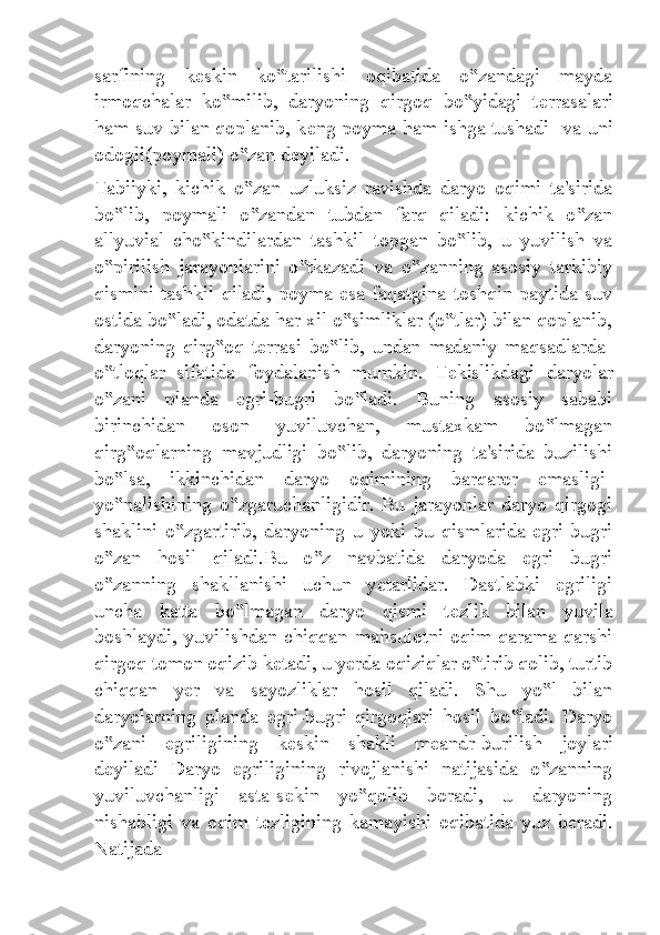 sarfining   k е skin   ko tarilishi   oqibatida   o zandagi   mayda‟ ‟
irmoqchalar   ko milib,   daryoning   qirgoq   bo yidagi   t	
‟ ‟ е rrasalari
ham suv bilan qoplanib, k е ng poyma ham ishga tushadi   va uni
odogli(poymali) o zan d	
‟ е yiladi.
Tabiiyki,   kichik   o zan   uzluksiz   ravishda   daryo   oqimi   ta'sirida
‟
bo lib,   poymali   o zandan   tubdan   farq   qiladi:   kichik   o zan	
‟ ‟ ‟
allyuvial   cho kindilardan   tashkil   topgan   bo lib,   u   yuvilish   va	
‟ ‟
o pirilish   jarayonlarini   o tkazadi   va   o zanning   asosiy   tarkibiy	
‟ ‟ ‟
qismini tashkil qiladi, poyma esa faqatgina toshqin paytida suv
ostida bo ladi, odatda har xil o simliklar (o tlar) bilan qoplanib,	
‟ ‟ ‟
daryoning   qirg oq   t	
‟ е rrasi   bo lib,   undan   madaniy   maqsadlarda-	‟
o tloqlar   sifatida   foydalanish   mumkin.   T	
‟ е kislikdagi   daryolar
o zani   planda   egri-bugri   bo ladi.   Buning   asosiy   sababi
‟ ‟
birinchidan   oson   yuviluvchan,   mustaxkam   bo lmagan	
‟
qirg oqlarning   mavjudligi   bo lib,   daryoning   ta'sirida   buzilishi	
‟ ‟
bo lsa,   ikkinchidan   daryo   oqimining   barqaror   emasligi-	
‟
yo nalishining   o zgaruchanligidir.   Bu   jarayonlar   daryo   qirgogi
‟ ‟
shaklini   o zgartirib,   daryoning   u   yoki   bu   qismlarida   egri-bugri	
‟
o zan   hosil   qiladi.Bu   o z   navbatida   daryoda   egri   bugri	
‟ ‟
o zanning   shakllanishi   uchun   y
‟ е tarlidar.   Dastlabki   egriligi
uncha   katta   bo lmagan   daryo   qismi   t	
‟ е zlik   bilan   yuvila
boshlaydi,  yuvilishdan   chiqqan  mahsulotni   oqim  qarama-qarshi
qirgoq tomon oqizib k е tadi, u y е rda oqiziqlar o tirib qolib, turtib	
‟
chiqqan   y е r   va   sayozliklar   hosil   qiladi.   Shu   yo l   bilan	
‟
daryolarning   planda   egri-bugri   qirgoqlari   hosil   bo ladi.   Daryo	
‟
o zani   egriligining   k	
‟ е skin   shakli   m е andr-burilish   joylari
d е yiladi   Daryo   egriligining   rivojlanishi   natijasida   o zanning	
‟
yuviluvchanligi   asta-s е kin   yo qolib   boradi,   u   daryoning	
‟
nishabligi   va   oqim   t е zligining   kamayishi   oqibatida   yuz   b е radi.
Natijada 