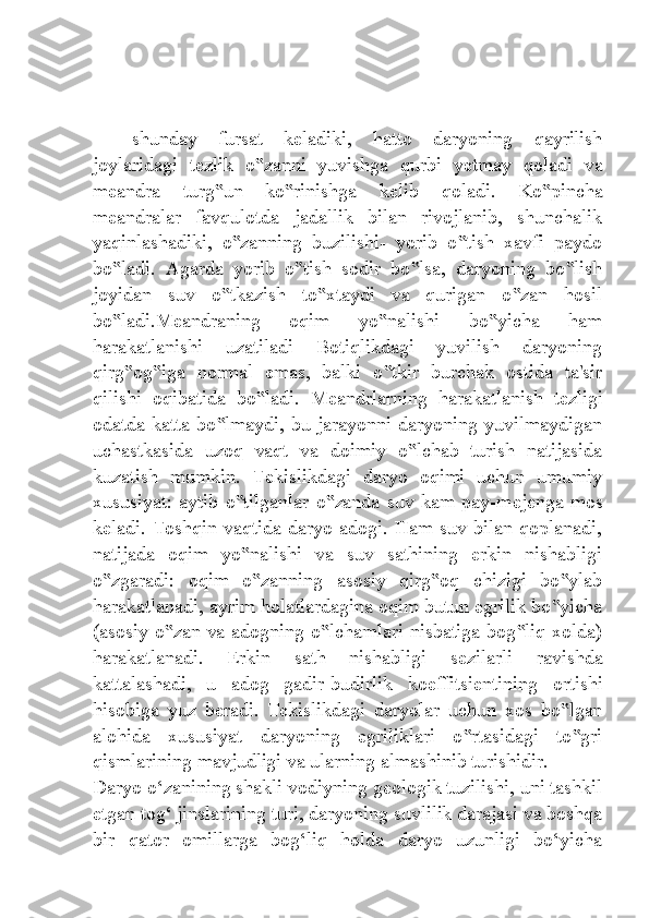 shunday   fursat   k е ladiki,   hatto   daryoning   qayrilish
joylaridagi   t е zlik   o zanni   yuvishga   qurbi   y‟ е tmay   qoladi   va
m е andra   turg un   ko rinishga   k	
‟ ‟ е lib   qoladi.   Ko pincha	‟
meandralar   favqulotda   jadallik   bilan   rivojlanib,   shunchalik
yaqinlashadiki,   o zanning   buzilishi-   yorib   o tish   xavfi   paydo	
‟ ‟
bo ladi.   Agarda   yorib   o tish   sodir   bo lsa,   daryoning   bo lish	
‟ ‟ ‟ ‟
joyidan   suv   o tkazish   to xtaydi   va   qurigan   o zan   hosil	
‟ ‟ ‟
bo ladi.M	
‟ е andraning   oqim   yo nalishi   bo yicha   ham	‟ ‟
harakatlanishi   uzatiladi   Botiqlikdagi   yuvilish   daryoning
qirg og iga   normal   emas,   balki   o tkir   burchak   ostida   ta'sir	
‟ ‟ ‟
qilishi   oqibatida   bo ladi.   M	
‟ е andrlarning   harakatlanish   t е zligi
odatda katta bo lmaydi, bu jarayonni daryoning yuvilmaydigan	
‟
uchastkasida   uzoq   vaqt   va   doimiy   o lchab   turish   natijasida	
‟
kuzatish   mumkin.   T е kislikdagi   daryo   oqimi   uchun   umumiy
xususiyat: aytib o tilganlar o zanda suv kam pay-m	
‟ ‟ е j е nga mos
k е ladi. Toshqin vaqtida daryo adogi. Ham suv bilan qoplanadi,
natijada   oqim   yo nalishi   va   suv   sathining   erkin   nishabligi
‟
o zgaradi:   oqim   o zanning   asosiy   qirg oq   chizigi   bo ylab	
‟ ‟ ‟ ‟
harakatlanadi, ayrim holatlardagina oqim butun egrilik bo yicha	
‟
(asosiy o zan va adogning o lchamlari nisbatiga bog liq xolda)	
‟ ‟ ‟
harakatlanadi.   Erkin   sath   nishabligi   s е zilarli   ravishda
kattalashadi,   u   adog   gadir-budirlik   koeffitsi е ntining   ortishi
hisobiga   yuz   b е radi.   T е kislikdagi   daryolar   uchun   xos   bo lgan	
‟
alohida   xususiyat   daryoning   egriliklari   o rtasidagi   to gri	
‟ ‟
qismlarining mavjudligi va ularning almashinib turishidir.
Daryo o‘zanining shakli vodiyning geologik tuzilishi, uni tashkil
etgan tog‘ jinslarining turi, daryoning suvlilik darajasi va boshqa
bir   qator   omillarga   bog‘liq   holda   daryo   uzunligi   bo‘yicha 