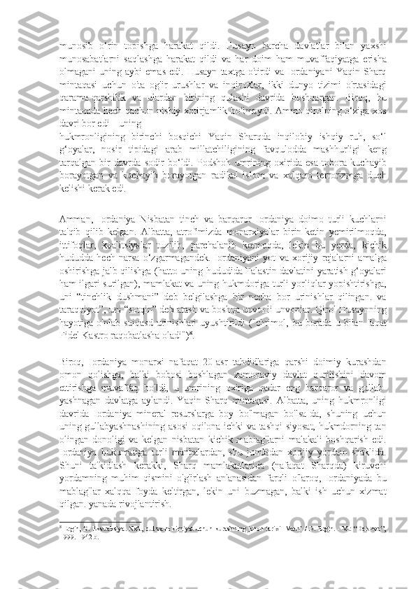 munosib   o‘rin   topishga   harakat   qildi.   Husayn   barcha   davlatlar   bilan   yaxshi
munosabatlarni   saqlashga   harakat   qildi   va   har   doim   ham   muvaffaqiyatga   erisha
olmagani   uning   aybi   emas   edi.   Husayn   taxtga   o'tirdi   va   Iordaniyani   Yaqin   Sharq
mintaqasi   uchun   o'ta   og'ir   urushlar   va   inqirozlar,   ikki   dunyo   tizimi   o'rtasidagi
qarama-qarshilik   va   ulardan   birining   qulashi   davrida   boshqargan.   Biroq,   bu
mintaqada hech qachon nisbiy xotirjamlik bo'lmaydi. Ammo qirolning o‘ziga xos
davri bor edi – uning 
hukmronligining   birinchi   bosqichi   Yaqin   Sharqda   inqilobiy   ishqiy   ruh,   so‘l
g‘oyalar,   nosir   tipidagi   arab   millatchiligining   favqulodda   mashhurligi   keng
tarqalgan   bir   davrda   sodir   bo‘ldi.   Podshoh   umrining   oxirida   esa   tobora   kuchayib
borayotgan   va   kuchayib   borayotgan   radikal   islom   va   xalqaro   terrorizmga   duch
kelishi kerak edi. 
 
Amman,   Iordaniya   Nisbatan   tinch   va   barqaror   Iordaniya   doimo   turli   kuchlarni
ta'qib   qilib   kelgan.   Albatta,   atrofimizda   monarxiyalar   birin-ketin   yemirilmoqda,
ittifoqlar,   koalitsiyalar   tuzilib,   parchalanib   ketmoqda,   lekin   bu   yerda,   kichik
hududda   hech   narsa   o‘zgarmagandek.   Iordaniyani   yot   va   xorijiy   rejalarni   amalga
oshirishga jalb qilishga (hatto uning hududida Falastin davlatini yaratish g‘oyalari
ham ilgari surilgan), mamlakat va uning hukmdoriga turli yorliqlar yopishtirishga,
uni   “tinchlik   dushmani”   deb   belgilashga   bir   necha   bor   urinishlar   qilingan.   va
taraqqiyot”, uni “sotqin” deb atash va boshqa unvonli unvonlar. Qirol Husaynning
hayotiga  o'nlab   suiqasd   urinishlari   uyushtirildi   ("ehtimol,  bu   borada   u   bilan   faqat
Fidel Kastro raqobatlasha oladi") 8
. 
 
Biroq,   Iordaniya   monarxi   nafaqat   20-asr   tahdidlariga   qarshi   doimiy   kurashdan
omon   qolishga,   balki   bobosi   boshlagan   zamonaviy   davlat   qurilishini   davom
ettirishga   muvaffaq   bo'ldi,   u   umrining   oxiriga   qadar   eng   barqaror   va   gullab-
yashnagan   davlatga   aylandi.   Yaqin   Sharq   mintaqasi.   Albatta,   uning   hukmronligi
davrida   Iordaniya   mineral   resurslarga   boy   bo'lmagan   bo'lsa-da,   shuning   uchun
uning gullabyashnashining asosi oqilona ichki va tashqi siyosat, hukmdorning tan
olingan   donoligi   va   kelgan   nisbatan   kichik   mablag'larni   malakali   boshqarish   edi.
Iordaniya   hukumatiga   turli   manbalardan,   shu   jumladan   xorijiy   yordam   shaklida.
Shuni   ta'kidlash   kerakki,   Sharq   mamlakatlarida   (nafaqat   Sharqda)   kiruvchi
yordamning   muhim   qismini   o'g'irlash   an'anasidan   farqli   o'laroq,   Iordaniyada   bu
mablag'lar   xalqqa   foyda   keltirgan,   lekin   uni   buzmagan,   balki   ish   uchun   xizmat
qilgan. yanada rivojlantirish. 
8
  Ergin, D. Ekstraksiya. Neft, pul va hokimiyat uchun kurashning jahon tarixi [Matn] / D. Ergin. - M.: “DeNovo”,
1999. - 942 b. 