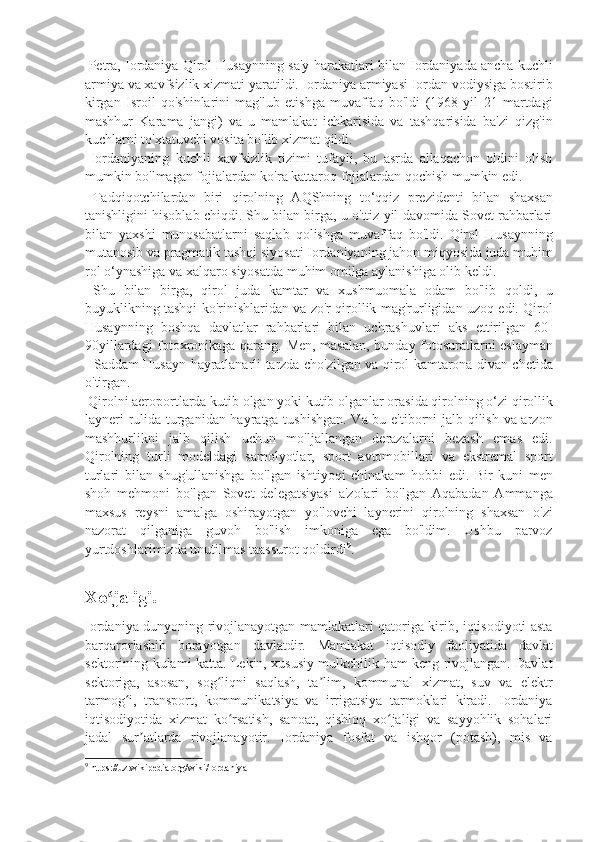  Petra, Iordaniya Qirol Husaynning sa'y-harakatlari bilan Iordaniyada ancha kuchli
armiya va xavfsizlik xizmati yaratildi. Iordaniya armiyasi Iordan vodiysiga bostirib
kirgan   Isroil   qo'shinlarini   mag'lub   etishga   muvaffaq   bo'ldi   (1968   yil   21   martdagi
mashhur   Karama   jangi)   va   u   mamlakat   ichkarisida   va   tashqarisida   ba'zi   qizg'in
kuchlarni to'xtatuvchi vosita bo'lib xizmat qildi. 
  Iordaniyaning   kuchli   xavfsizlik   tizimi   tufayli,   bu   asrda   allaqachon   oldini   olish
mumkin bo'lmagan fojialardan ko'ra kattaroq fojialardan qochish mumkin edi. 
  Tadqiqotchilardan   biri   qirolning   AQShning   to‘qqiz   prezidenti   bilan   shaxsan
tanishligini hisoblab chiqdi. Shu bilan birga, u o'ttiz yil davomida Sovet rahbarlari
bilan   yaxshi   munosabatlarni   saqlab   qolishga   muvaffaq   bo'ldi.   Qirol   Husaynning
mutanosib va pragmatik tashqi siyosati Iordaniyaning jahon miqyosida juda muhim
rol o‘ynashiga va xalqaro siyosatda muhim omilga aylanishiga olib keldi. 
  Shu   bilan   birga,   qirol   juda   kamtar   va   xushmuomala   odam   bo'lib   qoldi,   u
buyuklikning tashqi ko'rinishlaridan va zo'r qirollik mag'rurligidan uzoq edi. Qirol
Husaynning   boshqa   davlatlar   rahbarlari   bilan   uchrashuvlari   aks   ettirilgan   60-
90yillardagi fotoxronikaga qarang. Men, masalan, bunday fotosuratlarni eslayman
- Saddam Husayn hayratlanarli tarzda cho'zilgan va qirol kamtarona divan chetida
o'tirgan. 
 Qirolni aeroportlarda kutib olgan yoki kutib olganlar orasida qirolning o‘zi qirollik
layneri rulida turganidan hayratga tushishgan. Va bu e'tiborni jalb qilish va arzon
mashhurlikni   jalb   qilish   uchun   mo'ljallangan   derazalarni   bezash   emas   edi.
Qirolning   turli   modeldagi   samolyotlar,   sport   avtomobillari   va   ekstremal   sport
turlari   bilan   shug'ullanishga   bo'lgan   ishtiyoqi   chinakam   hobbi   edi.   Bir   kuni   men
shoh   mehmoni   bo'lgan   Sovet   delegatsiyasi   a'zolari   bo'lgan   Aqabadan   Ammanga
maxsus   reysni   amalga   oshirayotgan   yo'lovchi   laynerini   qirolning   shaxsan   o'zi
nazorat   qilganiga   guvoh   bo'lish   imkoniga   ega   bo'ldim.   Ushbu   parvoz
yurtdoshlarimizda unutilmas taassurot qoldirdi 9
.
Xo jaligi.ʻ
Iordaniya dunyoning rivojlanayotgan mamlakatlari qatoriga kirib, iqtisodiyoti asta
barqarorlashib   borayotgan   davlatdir.   Mamlakat   iqtisodiy   faoliyatida   davlat
sektorining kulami katta. Lekin, xususiy mulkchilik ham keng rivojlangan. Davlat
sektoriga,   asosan,   sog liqni   saqlash,   ta lim,   kommunal   xizmat,   suv   va   elektr	
ʻ ʼ
tarmog i,   transport,   kommunikatsiya   va   irrigatsiya   tarmoklari   kiradi.   Iordaniya	
ʻ
iqtisodiyotida   xizmat   ko rsatish,   sanoat,   qishloq   xo jaligi   va   sayyohlik   sohalari	
ʻ ʻ
jadal   sur atlarda   rivojlanayotir.   Iordaniya   fosfat   va   ishqor   (potash),   mis   va	
ʼ
9
  https://uz.wikipedia.org/wiki/Iordaniya 