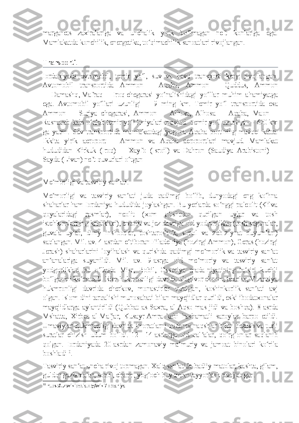 marganets   zaxiralariga   va   unchalik   yirik   bo lmagan   neft   konlariga   ega.ʻ
Mamlakatda konchilik, energetika, to qimachilik sanoatlari rivojlangan.	
ʻ
Transporti .  
Iordaniyada   avtomobil,   temir   yo l,   suv   va   havo   transporti   keng   rivojlangan.	
ʻ
Avtomobil   transportida   Ammon   —   Aqaba,   Ammon   —   Quddus,   Ammon
—   Damashq ,   Mafraq   —   Iroq   chegarasi   yo nalishidagi   yo llar   muhim   ahamiyatga	
ʻ ʻ
ega.   Avtomobil   yo llari   uzunligi	
ʻ   —   9   ming   km.   Temir   yo l   transportida   esa	ʻ
Ammon   —   Suriya   chegarasi,   Ammon   —   Alhosa,   Alhosa   —   Aqaba,   Maon   —
Rasnaqab kabi o nlab temir yo l liniyalari mavjud. Temir yo l uzunligi	
ʻ ʻ ʻ   — 600   km
ga   yaqin.   Suv   transportida   mamlakatdagi   yagona   Aqaba   portining   mavqei   katta.
Ikkita   yirik   aeroport   —   Ammon   va   Aqaba   aeroportlari   mavjud.   Mamlakat
hududidan   Kirkuk   (Iroq)   —   Xayfo   (Isroil)   va   Dahron   (Saudiya   Arabistoni)   —
Sayda (Livan) neft quvurlari o tgan	
ʻ
Me morligi va tasviriy san ati	
ʼ ʼ .  
Me morligi   va   tasviriy   san ati   juda   qadimgi   bo lib,   dunyodagi   eng   ko hna
ʼ ʼ ʻ ʻ
shaharlar ham Iordaniya hududida joylashgan. Bu yerlarda so nggi paleolit (Kilva	
ʻ
qoyalaridagi   rasmlar),   neolit   (xom   g ishtdan   qurilgan   uylar   va   tosh	
ʻ
istehkomlarning krldiklari), eneolit va jez davriga oid yodgorliklar (tosh saganalar,
guvala   uylar,   diniy   inshootlar,   toshtaroshlik,   sopol   va   zeb-ziynat   buyumlari)
saqlangan. Mil. av. 4-asrdan e tiboran Filadelfiya (hozirgi Ammon), Geras (hozirgi	
ʼ
Jerash)   shaharlarini   loyihalash   va   qurishda   qadimgi   me morlik   va   tasviriy   san at	
ʼ ʼ
an analariga   suyanildi.   Mil.   av.   9-asrga   oid   me moriy   va   tasviriy   san at	
ʼ ʼ ʼ
yodgorliklari   bu   o lkada   Misr,   Bobil,   Ossuriya   mada-niyatining   ta siri   kuchli	
ʻ ʼ
bo lganini ko rsatadi. Rim hukmronligi davrida ulug vor ehrom, teatrlar, Vizantiya	
ʻ ʻ ʻ
hukmronligi   davrida   cherkov,   monastirlar   qurilgan,   koshinkorlik   san ati   avj	
ʼ
olgan.   Islom dini   tarqalishi munosabati bilan mayejidlar qurildi, eski ibodatxonalar
mayejidlarga   aylantirildi   (Qubbat   as-Saxra,   al-Aqso   mas-jidi   va   boshqa).   8-asrda
Mshatta,   Xirbet   al-Mafjar,   Kusayr-Amra   kabi   hashamatli   saroylar   barpo   etildi.
Umaviylar hukmronligi davrida imoratlarni qadama naqshlar bilan bezash va turli
suratlar   chizish   udum   bo ldi.   12—14-asrlarga   oid   qal alar,   qo rg onlar   saqlanib	
ʻ ʼ ʻ ʻ
qolgan.   Iordaniyada   20-asrdan   zamonaviy   ma muriy   va   jamoat   binolari   ko rila	
ʼ ʻ
boshladi 10
.
Tasviriy san at uncha rivoj topmagan. Xalq san atida badiiy matolar, kashta, gilam,	
ʼ ʼ
guldor gazlamalar, sopol, charm, yog och buyumlar tayyorlash rivojlangan.	
ʻ
10
  https://uz.wikipedia.org/wiki/Iordaniya 