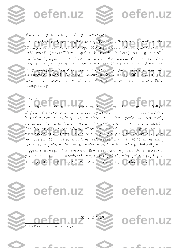  
Maorifi, ilmiy va madaniy-ma rifiy muassasalariʼ .  
Iordaniyada   6   yillik   boshlang ich   va   6   yillik   o rta   ta lim   bepul   va   majburiydir.
ʻ ʻ ʼ
O quv yurtlari asosan davlatga qaraydi. Xususiy maktablar ham mavjud. Aholining	
ʻ
75   %   savodli   (mustaqillikdan   ilgari   80   %   savodsiz   bo lgan).   Maorifga   har   yili	
ʻ
mamlakat   byudjetining   8—10   %   sarflanadi.   Mamlakatda   Ammon   va   Irbid
universitetlari, bir  qancha institut  va kollejlar  bor. Ularda o qish  pulli. Ammonda	
ʻ
ilmiy   tadqiqotlar   kengashi,   Podshohlik   ilmiy   jamiyati,   Iordaniya   arab   tili
akademiyasi   mavjud.   Ammonda   universitet   kutubxonasi,   Xalq   kutubxonasi,
arxeologiya   muzeyi,   Badiiy   galereya,   Mozaika   muzeyi,   Islom   muzeyi,   Xalq
muzeyi ishlaydi.
Iqtisodi .  
Iordaniya   chetga   asosan   fosfat ,   fosfatli   va   kaliyli
o g itlar,	
ʻ ʻ   ishqor ,   sement ,   marmar ,   akkumulyatorlar ,   to qimachilik	ʻ
buyumlari,   parafin ,   lok ,   bo yoqlar	
ʻ ,   tozalash   moddalari   (soda   va   sovunlar),
qandolatchilik   mahsulotlari,   mevalar,   poliz   ekinlari,   kimyoviy   mollar   chiqaradi.
Chetdan   mashina,   asbob-uskuna,   neft   va   neft   mahsulotlari,   don,   go sht   va   sut	
ʻ
mahsulotlari oladi. Ularning 15—20   % ni bug doy, bug doy uni, shakar, go sht, sut	
ʻ ʻ ʻ
mahsulotlari,   10   —   15   %   ni   neft   va   neft   mahsulotlari,   25—30   %   ni   mashina,
asbob-uskuna,   elektr   jihozlari   va   mebel   tashkil   etadi.   Iordaniya   iqtisodiyotida
sayyohlik   salmoqli   o rin   egallaydi.   Savdo-sotiqdagi   mijozlari:   Arab   davlatlari	
ʻ
(asosan,   Saudiya   Arabistoni ,   Iroq ,   Kuvayt ),   AQSh ,   Italiya ,   Yaponiya ,   Buyuk
Britaniya ,   Germaniya ,   Hindiston   va boshqalar. Pul birligi   —   iordan dinori 11
.
XULOSA:
11
  https://uz.wikipedia.org/wiki/Iordaniya 