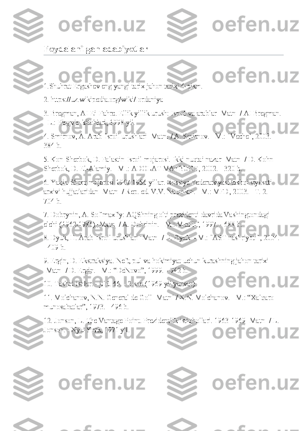 Foydalanilgan adabiyotlar
 
1.Shuhrat Ergashev eng yangi tarix jahon tarixi 4-qism.
2. https://uz.wikipedia.org/wiki/Iordaniya
3. Bregman, AI Ei-Fahre. Ellik yillik urush: Isroil va arablar [Matn] / AI Bregman. 
- L.: Pingvin kitoblari, 1998 yil.
4. Smirnov, A. Arab-Isroil urushlari [Matn] / A. Smirnov. - M.: "Veche", 2003. - 
384 b.
5. Kon-Sherbok, D. Falastin-Isroil mojarosi. Ikki nuqtai nazar [Matn] / D. Kohn-
Sherbok, D. El-Alamiy. - M .: ADOLAT MATBUOT, 2002. - 320 b.
6. Yaqin Sharq mojarosi 1947-1956 yillar. Rossiya Federatsiyasi tashqi siyosati 
arxivi hujjatlaridan [Matn] / Rep. ed. V.V. Naumkin. - M.: MFD, 2003. - T. 2. - 
704 b.
7. Dobrynin, A. Sof maxfiy: AQShning olti prezidenti davrida Vashingtondagi 
elchi (1962-1986) [Matn] / A. Dobrinin. - M.: Muallif, 1997. - 688 b.
8. Dyuk, H. Arab-Isroil urushlari [Matn] / H. Dyuk. - M.: "AST nashriyoti", 2004. 
- 409 b.
9. Ergin, D. Ekstraksiya. Neft, pul va hokimiyat uchun kurashning jahon tarixi 
[Matn] / D. Ergin. - M.: “DeNovo”, 1999. - 942 b.
10. Tashqi ishlar. - jild. 46.  - 2-son (1969 yil yanvar).
11. Molchanov, N.N. General de Goll [Matn] / N.N. Molchanov. - M.: “Xalqaro 
munosabatlar”, 1973. - 496 b.
12. Jonson, L. The Vantage Point. Prezidentlik istiqbollari. 1963-1969 [Matn] / L. 
Jonson. - Nyu-York, 1971 yil.
  