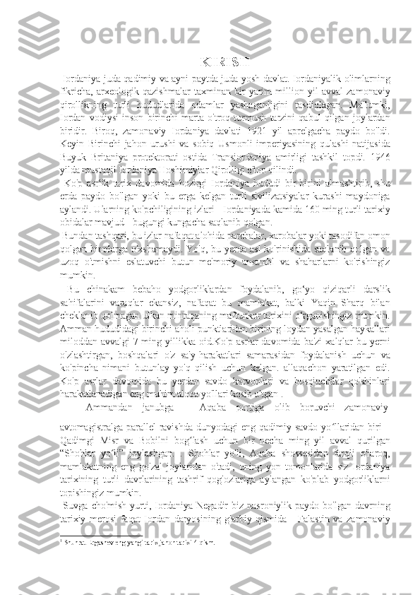 KIRISH
  Iordaniya juda qadimiy va ayni paytda juda yosh davlat. Iordaniyalik olimlarning
fikricha,   arxeologik   qazishmalar   taxminan   bir   yarim   million   yil   avval   zamonaviy
qirollikning   turli   hududlarida   odamlar   yashaganligini   tasdiqlagan.   Ma'lumki,
Iordan   vodiysi   inson   birinchi   marta   o'troq   turmush   tarzini   qabul   qilgan   joylardan
biridir.   Biroq,   zamonaviy   Iordaniya   davlati   1921   yil   aprelgacha   paydo   bo'ldi.
Keyin   Birinchi   jahon   urushi   va   sobiq   Usmonli   imperiyasining   qulashi   natijasida
Buyuk   Britaniya   protektorati   ostida   Transiordaniya   amirligi   tashkil   topdi.   1946
yilda mustaqil Iordaniya Hoshimiylar Qirolligi e'lon qilindi. 
  Ko'p   asrlik   tarix   davomida   hozirgi   Iordaniya   hududi   bir-birini   almashtirib,   shu
erda   paydo   bo'lgan   yoki   bu   erga   kelgan   turli   sivilizatsiyalar   kurashi   maydoniga
aylandi. Ularning ko'pchiligining izlari - Iordaniyada kamida 160 ming turli tarixiy
obidalar mavjud - bugungi kungacha saqlanib qolgan. 
 Bundan tashqari, bu izlar nafaqat alohida parchalar, xarobalar yoki tasodifan omon
qolgan binolarga  o'xshamaydi.  Yo'q, bu yerda asl  ko'rinishida  saqlanib qolgan va
uzoq   o'tmishni   eslatuvchi   butun   me'moriy   ansambl   va   shaharlarni   ko'rishingiz
mumkin. 
  Bu   chinakam   bebaho   yodgorliklardan   foydalanib,   go‘yo   qiziqarli   darslik
sahifalarini   varaqlar   ekansiz,   nafaqat   bu   mamlakat,   balki   Yaqin   Sharq   bilan
cheklanib qolmagan ulkan mintaqaning maftunkor tarixini o‘rganishingiz mumkin.
Amman hududidagi birinchi aholi punktlaridan birining loydan yasalgan haykallari
miloddan avvalgi  7-ming yillikka oid.Ko'p asrlar  davomida ba'zi  xalqlar  bu yerni
o'zlashtirgan,   boshqalari   o'z   sa'y-harakatlari   samarasidan   foydalanish   uchun   va
ko'pincha   nimani   butunlay   yo'q   qilish   uchun   kelgan.   allaqachon   yaratilgan   edi.
Ko'p   asrlar   davomida   bu   yerdan   savdo   karvonlari   va   bosqinchilar   qo'shinlari
harakatlanadigan eng muhim aloqa yo'llari kesib o'tgan 1
. 
   Ammandan  janubga  –  Aqaba  portiga  olib  boruvchi  zamonaviy 
avtomagistralga parallel  ravishda dunyodagi  eng  qadimiy savdo  yo llaridan biri  –ʻ
Qadimgi   Misr   va   Bobilni   bog lash   uchun   bir   necha   ming   yil   avval   qurilgan	
ʻ
“Shohlar   yo li”   joylashgan.   .   Shohlar   yo'li,   Aqaba   shossesidan   farqli   o'laroq,	
ʻ
mamlakatning   eng   go'zal   joylaridan   o'tadi,   uning   yon   tomonlarida   siz   Iordaniya
tarixining   turli   davrlarining   tashrif   qog'ozlariga   aylangan   ko'plab   yodgorliklarni
topishingiz mumkin. 
  Suvga   cho'mish   yurti,   Iordaniya   Negadir   biz   nasroniylik  paydo   bo'lgan   davrning
tarixiy   merosi   faqat   Iordan   daryosining   g'arbiy   qismida   -   Falastin   va   zamonaviy
1
  Shuhrat Ergashev eng yangi tarix jahon tarixi 4-qism. 