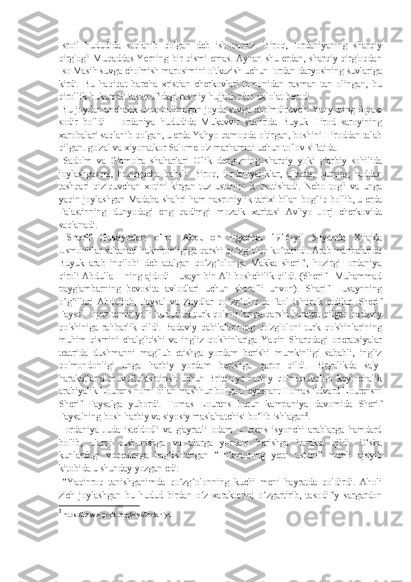 Isroil   hududida   saqlanib   qolgan   deb   ishonamiz.   Biroq,   Iordaniyaning   sharqiy
qirg'og'i  Muqaddas  Yerning bir qismi  emas. Aynan shu erdan, sharqiy qirg'oqdan
Iso Masih suvga cho'mish marosimini o'tkazish uchun Iordan daryosining suvlariga
kirdi.   Bu   haqiqat   barcha   xristian   cherkovlari   tomonidan   rasman   tan   olingan,   bu
qirollik hukumati tasarrufidagi rasmiy hujjatlardan dalolat beradi. 
 Bu joydan unchalik uzoq bo'lmagan joyda suvga cho'mdiruvchi Yahyoning fojiasi
sodir   bo'ldi   -   Iordaniya   hududida   Mukavvir   shahrida   Buyuk   Hirod   saroyining
xarobalari saqlanib qolgan, u erda Yahyo qamoqda o'tirgan, boshini Hiroddan talab
qilgan. go'zal va xiyonatkor Salome o'z marhamati uchun to'lov sifatida. 
  Sado'm   va   G'amo'ra   shaharlari   O'lik   dengizning   sharqiy   yoki   g'arbiy   sohilida
joylashganmi,   hozirgacha   bahsli.   Biroq,   iordaniyaliklar,   albatta,   Lutning   haddan
tashqari   qiziquvchan   xotini   kirgan   tuz   ustunini   ko'rsatishadi.   Nebo   tog'i   va   unga
yaqin joylashgan Madaba shahri ham nasroniylik tarixi bilan bog'liq bo'lib, u erda
Falastinning   dunyodagi   eng   qadimgi   mozaik   xaritasi   Avliyo   Jorj   cherkovida
saqlanadi. 
  Sherif   Husayndan   qirol   Abdulloh   IIgacha.   1916-yil   5-iyunda   Xijajda
Usmonlilar saltanati hukmronligiga qarshi qo zg olon ko tarildi. Arab manbalaridaʻ ʻ ʻ
Buyuk   arab   inqilobi   deb   atalgan   qo zg olonga   Makka   sherifi,   hozirgi   Iordaniya	
ʻ ʻ
qiroli Abdulla II ning ajdodi Husayn bin Ali boshchilik qildi. (Sherif - Muhammad
payg'ambarning   bevosita   avlodlari   uchun   sharafli   unvon).   Sharif   Husaynning
o g illari   Abdulloh,   Faysal   va   Zaydlar   qo zg olonda   faol   ishtirok   etdilar.   Sherif	
ʻ ʻ ʻ ʻ
Faysal Hijoz temir yo'li hududida turk qo'shinlariga qarshi harakat qilgan badaviy
qo'shiniga   rahbarlik   qildi.   Badaviy   qabilalarining   qo'zg'oloni   turk   qo'shinlarining
muhim   qismini   chalg'itishi   va   ingliz   qo'shinlariga   Yaqin   Sharqdagi   operatsiyalar
teatrida   dushmanni   mag'lub   etishga   yordam   berishi   mumkinligi   sababli,   ingliz
qo'mondonligi   unga   harbiy   yordam   berishga   qaror   qildi.   Birgalikda   sa'y-
harakatlarni   muvofiqlashtirish   uchun   Britaniya   harbiy   qo'mondonligi   keyinchalik
arabiyalik Lourens nomi bilan mashhur bo'lgan leytenant Tomas Edvard Lourensni
Sherif   Faysalga   yubordi.   Tomas   Lourens   butun   kampaniya   davomida   Sherif
Faysalning bosh harbiy va siyosiy maslahatchisi bo‘lib ishlagan 2
.  
  Iordaniya   Juda   iste'dodli   va   g'ayratli   odam   Lourens   isyonchi   arablarga   hamdard
bo'lib,   ularni   tushunishga   va   ularga   yordam   berishga   harakat   qildi.   O‘sha
kunlardagi   voqealarga   bag‘ishlangan   “Hikmatning   yetti   ustuni”   nomli   ajoyib
kitobida u shunday yozgan edi: 
  “Yaqinroq   tanishganimda   qo zg olonning   kuchi   meni   hayratda   qoldirdi.   Aholi	
ʻ ʻ
zich   joylashgan   bu   hudud   birdan   o z   xarakterini   o zgartirib,   tasodifiy   sargardon	
ʻ ʻ
2
 https://uz.wikipedia.org/wiki/Iordaniya 