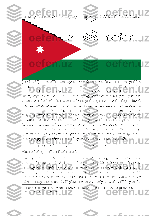   Iordaniya   Hoshimiylar   qirolligining   asoschisi,   qirol   Abdulloh   bin   Al-Husayn
(1882-1951)   Usmonlilar   imperiyasi   parchalanganidan   keyin   arab   dunyosidagi
uning   sobiq   hududlarida   bir   qancha   davlatlar,   jumladan   Transiordaniya   amirligi
ham tashkil topdi. Uning taxtini Sharif Abdulloh ibn Al-Husayn egalladi. 
  Amir, keyin esa podshoh Abdullohning qo‘lga kiritilishiga havas qilish qiyin edi.
U   uzoq   vaqtdan   beri   sobiq   Usmonli   imperiyasining   provintsiyasi   bo'lgan,   deyarli
hech qanday resurslardan mahrum bo'lgan va bundan tashqari, ancha murakkab va
heterojen   demografik   tarkibga   ega   bo'lgan   mamlakatni   oldi.   U   jang   maydonida
mag'lubiyatning   achchiqligini   boshdan   kechirishi   kerak   edi;   siyosiy   qarashlari
bo yicha   o z   davridan   ancha   oldinda   bo lgan   u   o z   e tiqodini   yashirib,   o zʻ ʻ ʻ ʻ ʼ ʻ
fuqarolari   va   arab   ittifoqchilarining   tushunmovchiligi   va   ekstremizmini   yengib,
mohirona   manevr   qilishga   majbur   bo ldi.   Nihoyat,   u   o'zi   manfaatlarini   himoya	
ʻ
qilmoqchi bo'lgan kuchlarni noto'g'ri tushunish qurboni bo'lish taqdiriga ega edi 5
. 
Bunday taqqoslashlarning barcha odatiyligiga qaramay, podshoh Abdulla 
Birinchining hayot yo‘li qandaydir ma’noda buyuk monarximiz Ikkinchi 
Aleksandrning fojiali taqdirini eslatadi. 
  1930   yil   Shahzoda   Abdulloh   ibn   Al-Husayn   Ammandagi   Italiya   kasalxonasiga
tashrifi   chog'ida   Qirol   Abdulla   o'zining   o'ttiz   yillik   hukmronligi   davomida
qabilaviy   ko'chmanchi   jamiyatdan   barkamol   va   mustahkam   davlat   yaratdi.   U
zamonaviy   Iordaniyaning   asoslarini   yaratdi   va   amaldagi   demokratik
qonunchilikning asosi qirollik konstitutsiyasi  uchun asos bo'lgan 1928 yilda nashr
etilgan   Tabiiy   qonun   edi.   1929-yilda   zamonaviy   jamiyat   qurish   yo‘lida   yana   bir
5
  Dobrynin, A. Sof maxfiy: AQShning olti prezidenti davrida Vashingtondagi elchi (1962-1986) [Matn] / A. 
Dobrinin. - M.: Muallif, 1997. - 688 b. 