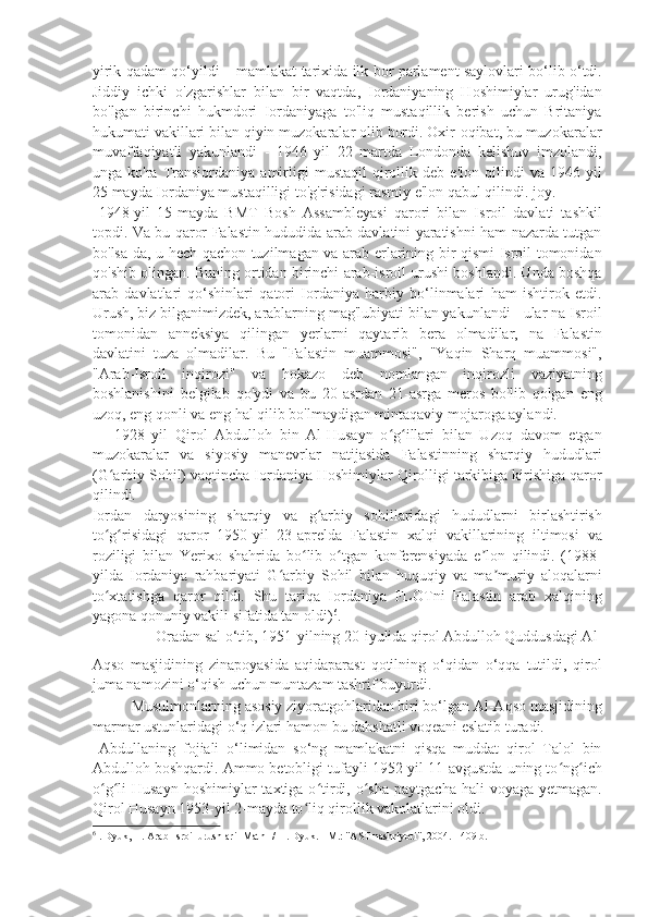 yirik qadam qo‘yildi – mamlakat tarixida ilk bor parlament saylovlari bo‘lib o‘tdi.
Jiddiy   ichki   o'zgarishlar   bilan   bir   vaqtda,   Iordaniyaning   Hoshimiylar   urug'idan
bo'lgan   birinchi   hukmdori   Iordaniyaga   to'liq   mustaqillik   berish   uchun   Britaniya
hukumati vakillari bilan qiyin muzokaralar olib bordi. Oxir-oqibat, bu muzokaralar
muvaffaqiyatli   yakunlandi   -   1946   yil   22   martda   Londonda   kelishuv   imzolandi,
unga  ko'ra   Transiordaniya   amirligi   mustaqil   qirollik  deb   e'lon   qilindi   va   1946  yil
25 mayda Iordaniya mustaqilligi to'g'risidagi rasmiy e'lon qabul qilindi. joy. 
  1948-yil   15-mayda   BMT   Bosh   Assambleyasi   qarori   bilan   Isroil   davlati   tashkil
topdi. Va bu qaror Falastin hududida arab davlatini yaratishni ham nazarda tutgan
bo'lsa-da, u hech qachon tuzilmagan va arab erlarining bir qismi Isroil tomonidan
qo'shib olingan. Buning ortidan birinchi arab-isroil urushi boshlandi. Unda boshqa
arab   davlatlari   qo‘shinlari   qatori   Iordaniya   harbiy   bo‘linmalari   ham   ishtirok   etdi.
Urush, biz bilganimizdek, arablarning mag'lubiyati bilan yakunlandi - ular na Isroil
tomonidan   anneksiya   qilingan   yerlarni   qaytarib   bera   olmadilar,   na   Falastin
davlatini   tuza   olmadilar.   Bu   "Falastin   muammosi",   "Yaqin   Sharq   muammosi",
"Arab-Isroil   inqirozi"   va   hokazo   deb   nomlangan   inqirozli   vaziyatning
boshlanishini   belgilab   qo'ydi   va   bu   20-asrdan   21-asrga   meros   bo'lib   qolgan   eng
uzoq, eng qonli va eng hal qilib bo'lmaydigan mintaqaviy mojaroga aylandi.  
      1928   yil   Qirol   Abdulloh   bin   Al-Husayn   o g illari   bilan   Uzoq   davom   etganʻ ʻ
muzokaralar   va   siyosiy   manevrlar   natijasida   Falastinning   sharqiy   hududlari
(G arbiy Sohil) vaqtincha Iordaniya Hoshimiylar Qirolligi tarkibiga kirishiga qaror	
ʻ
qilindi. 
Iordan   daryosining   sharqiy   va   g arbiy   sohillaridagi   hududlarni   birlashtirish	
ʻ
to g risidagi   qaror   1950-yil   23-aprelda   Falastin   xalqi   vakillarining   iltimosi   va	
ʻ ʻ
roziligi   bilan   Yerixo   shahrida   bo lib   o tgan   konferensiyada   e lon   qilindi.   (1988-	
ʻ ʻ ʼ
yilda   Iordaniya   rahbariyati   G arbiy   Sohil   bilan   huquqiy   va   ma muriy   aloqalarni	
ʻ ʼ
to xtatishga   qaror   qildi.   Shu   tariqa   Iordaniya   FLOTni   Falastin   arab   xalqining	
ʻ
yagona qonuniy vakili sifatida tan oldi) 6
. 
  Oradan sal o‘tib, 1951-yilning 20-iyulida qirol Abdulloh Quddusdagi Al-
Aqso   masjidining   zinapoyasida   aqidaparast   qotilning   o‘qidan   o‘qqa   tutildi,   qirol
juma namozini o‘qish uchun muntazam tashrif buyurdi. 
  Musulmonlarning asosiy ziyoratgohlaridan biri bo‘lgan Al-Aqso masjidining
marmar ustunlaridagi o‘q izlari hamon bu dahshatli voqeani eslatib turadi. 
  Abdullaning   fojiali   o‘limidan   so‘ng   mamlakatni   qisqa   muddat   qirol   Talol   bin
Abdulloh boshqardi. Ammo betobligi tufayli 1952-yil 11-avgustda uning to ng ich	
ʻ ʻ
o g li  Husayn   hoshimiylar   taxtiga  o tirdi,  o sha  paytgacha  hali  voyaga  yetmagan.	
ʻ ʻ ʻ ʻ
Qirol Husayn 1953-yil 2-mayda to liq qirollik vakolatlarini oldi. 	
ʻ
6
  . Dyuk, H. Arab-Isroil urushlari [Matn] / H. Dyuk. - M.: "AST nashriyoti", 2004. - 409 b. 