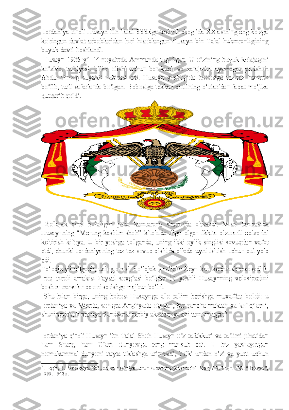  Iordaniya qiroli Husayn bin Talal SSSRga tashrifi chog'ida XX asrning eng ko'zga
ko'ringan  davlat   arboblaridan   biri   hisoblangan   Husayn   bin   Talal   hukmronligining
buyuk davri boshlandi. 
  Husayn   1935-yil   14-noyabrda   Ammanda   tug‘ilgan.   U   o‘zining   buyuk   kelajagini
ko‘zlab,   tarbiyasi,   bilim   olishi   uchun   bor   kuch   va   xarajatini   ayamagan   podshoh
Abdullohning   suyukli   nabirasi   edi.   Husayn   yoshligida   bobosiga   tez-tez   hamroh
bo‘lib, turli safarlarda bo‘lgan. Bobosiga tekkan qotilning o‘qlaridan faqat mo‘jiza
qutqarib qoldi. 
  Bo'lajak   qirol   bolaligini   juda   kamtarona   sharoitda   o'tkazdi.   Misol   tariqasida
Husaynning   “Mening   kasbim   shoh”   kitobida   tilga   olgan   ikkita   qiziqarli   epizodni
keltirish   kifoya.   U   bir   yoshga   to'lganda,   uning   ikki   oylik   singlisi   sovuqdan   vafot
etdi, chunki Iordaniyaning tez-tez sovuq qishida oilada uyni isitish uchun pul yo'q
edi. 
To‘qqiz yil o‘tgach, uning onasi, bo‘lajak qirolicha Zeyn kun kechirish maqsadida
Iroq   qiroli   amakisi   Faysal   sovg‘asi   bo‘lgan   10   yoshli   Husaynning   velosipedini
boshqa narsalar qatori sotishga majbur bo‘ldi. 
  Shu   bilan   birga,   uning   bobosi   Husaynga   a'lo   ta'lim   berishga   muvaffaq   bo'ldi:   u
Iordaniya va Misrda, so'ngra Angliyada o'qigan, bir qancha maktab va kollejlarni,
shuningdek, Britaniya Sandxerst harbiy akademiyasini tamomlagan 7
. 
 
Iordaniya   qiroli   Husayn   ibn  Talal   Shoh   Husayn   o z  tafakkuri   va   ta limi   jihatidanʻ ʼ
ham   Sharq,   ham   G arb   dunyosiga   teng   mansub   edi.   U   biz   yashayotgan	
ʻ
nomukammal   dunyoni   qayta   tiklashga   urinmadi,   balki   undan   o‘zi   va   yurti   uchun
7
  . Ergin, D. Ekstraksiya. Neft, pul va hokimiyat uchun kurashning jahon tarixi [Matn] / D. Ergin. - M.: “DeNovo”,
1999. - 942 b. 