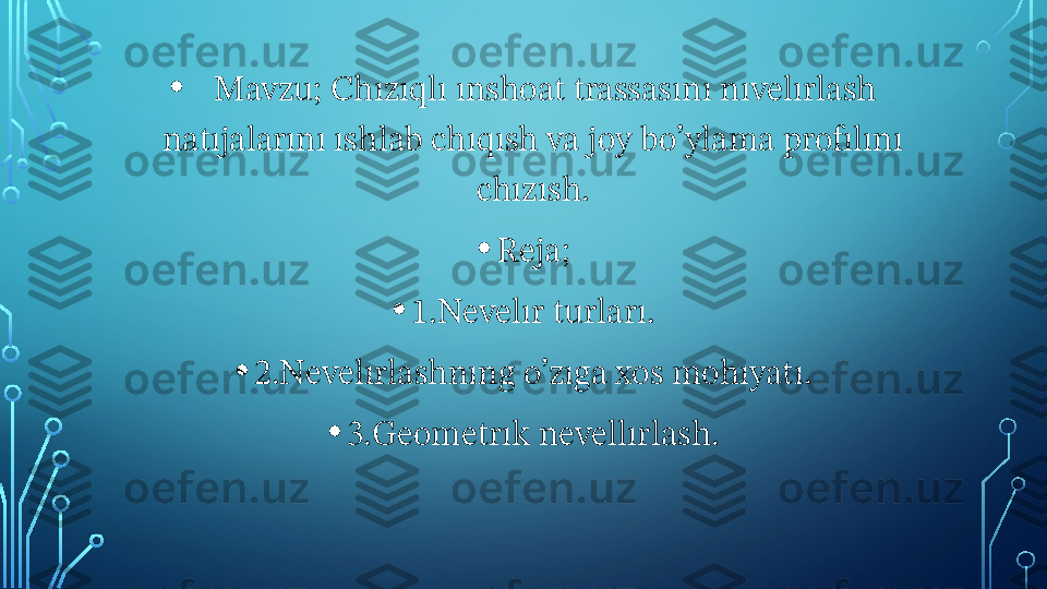 •     Mavzu; Chızıqlı ınshoat trassasını nıvelırlash 
natıjalarını ıshlab chıqısh va joy bo’ylama profılını 
chızısh.
• Reja;
• 1.Nevelır turları.
• 2.Nevelırlashnıng o’zıga xos mohıyatı.
• 3.Geometrık nevellırlash.  