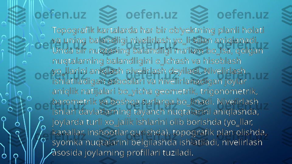 Topografik kartalarda har bir ob‘yektning planli holati 
va uning balandligi nivelirlash yo‗li bilan aniqlanadi. 
Unda bir nuqtaning balandligi ma‘lum bo‗lsa, qolgan 
nuqtalarning balandligini o‗lchash va hisoblash 
yo‗llarini aniqlash nivelirlash deyiladi. Nivelirlash 
ishlatiladigan asboblari va nivelirlanadigan joylar 
aniqlik natijalari bo‗yicha geometrik, trigonometrik, 
barometrik va boshqa turlarga bo‗linadi. Nivelirlash 
ishlari davlatlarning tayanch nuqtalarini aniqlashda, 
joylarda turli xo‗jalik ishlarini olib borishda (yo‗llar, 
kanallar, inshootlar qurishda), topografik plan olishda, 
syomka nuqtalarini belgilashda ishlatiladi, nivelirlash 
asosida joylarning profillari tuziladi.   