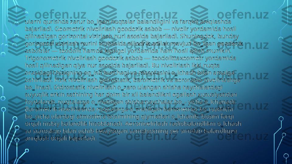 ularni qurishda zarur bo‗lgan nuqtalar balandligini va farqini aniqlashda 
bajariladi. Geometrik nivelirlash geodezik asbob — nivelir yordamida hosil 
qilinadigan gorizontal vizirlash nuri asosida bajariladi. Shuningdek, bunday 
gorizontal vizirlash nurini trubasida silindrik adilak mavjud bo‗lgan geodezik 
asboblar — teodolit hamda kiprigel yordamida ham hosil qilish mumkin. 
Trigonometrik nivelirlash geodezik asbob — teodolittaxeometr yordamida 
hosil qilinadigan qiya nur asosida bajariladi. Bu nivelirlash ikki nuqta 
orasidagi chiziqning og‗ish burchagi va masofasini o‗lchash bilan amalga 
oshiriladi. Fizik nivelirlash gidrostatik, barometrik va aeroradio nivelirlashga 
bo‗linadi. Gidrostatik nivelirlash o‗zaro ulangan shisha naychalardagi 
suyuqlik erkin sathining har doim bir xil balandlikni egallash xususiyatidan 
foydalanib, nuqtalarga o‗rnatilgan shisha naychalar bo‗- yicha o‗lchanadi. 
Barometrik nivelirlashda nuqtalarga o‗rnatilgan barometrlar ko‗rsatkichi 
bo‗yicha ulardagi atmosfera bosimining qiymatlari o‗lchanib, bosim farqi 
orqali nisbiy balandlik hisoblanadi. Aeronivelirlash radiobalandlikni o‗lchash 
va statoskop bilan uchib ketayotgan samolyotning yer sirtidan balandligini 
aniqlash orqali bajariladi.  