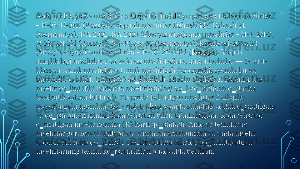 Aniqligi bo‗yicha nivelirlar 3 turga bo‗linadi: yuqori aniqlikdagi nivelirlar 
– N-05, N-05K (Rossiya), raqamli nivelirlar Dshnsh 11t, Dshnsh 21 
(Germaniya), NA 2002, NA 2003 (Shveytsariya); aniq nivelirlar – N-3, 2N-3, 
N-3k, 2N-3kl (Rossiya), Nq-30, Nq-50 (Germaniya), Kernlevel-20 va 24 
(Shveytsariya); texnik nivelirlar – N-10, 2N-10kl ( Rossiya ). Yuqori 
aniqlikdagi nivelirlar 1 va 2- klass nivelirlashda, aniq nivelirlar — 3- va 4- 
klass va texnik nivelirlar – texnik nivelirlash (topografik syomkalar va 
injenerlik-qurilish ishlarida) qo‗llaniladi. Nivelir shifridagi raqam 1 km 
nivelir yo‗lini ikki tomonga nivelirlashdagi yo‗l qo‗yadigan o‗rtacha 
kvadratik xatoni bildiradi. Yuqorida keltirilgan nivelirlar 2 xil qilib 
tayyorlanishi mumkin: ko‗- rish trubasi yonida silindrik adilak o‗rnatilgan 
va og‗ish burchagining kompensatori bilan ta‘minlangan. Kompensator 
o‗rnatilgan nivelir nomiga (K) harfi qo‗shiladi. Aniq va texnikaviy 
nivelirlar gorizontal limb bilan ta‘minlanishi mumkin va unda nivelir 
nomiga (L) harfi qo‗shiladi. Hozirgi kunda amalda qo‗llanilayotgan 
nivelirlarning texnik ko‗rsatkichlari 6-jadvalda berilgan.  