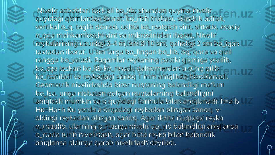   Nivelir asboblari turli xil bo‗lib, shundan quyma nivelir 
quyidagi qismlardan iborat: ko‗rish trubasi, silindrik adilak, 
vertikal o‗q, taglik doirasi, uchta ko‗rsatgich vint, shtativ, asosiy 
o‗qqa mahkamlovchi vint va mikrovintdan iborat. Nivelir 
reykalarining uzunligi 3-4 m, eni 8-10 sm, qalinligi 2 sm bo‗lgan 
taxtadan iborat. U sm larga bo‗lingan bo‗lib, oq, qora va qizil 
rangga bo‗yaladi. Raqamlar reykaning pastki qismiga yozilib, 
ko‗zga teskari bo‗lib ko‗rinadi, dalnomerdan u o‗ng qilib 
ko‗rsatiladi va reykadagi sanoq 1 mm aniqlikda hisoblanadi. 
Geometrik nivelirlashda biror nuqtaning balandligi ma‘lum 
bo‗lsa, unga nisbatan qolgan nuqtalarning balandligini 
aniqlash mumkin va u quyidagi formula bilan aniqlanadi: h=a-b 
H в= Ha+h Bu yerda a-orqadagi reykadan olingan sanoq, v-
oldingi reykadan olingan sanoq. Agar ikkita nuqtaga reyka 
o‗rnatilib, ularning o‗rtasiga nivelir qo‗yib balandligi aniqlansa 
o‗rtada turib nivelirlash, agar bitta reyka bilan balandlik 
aniqlansa oldinga qarab nivelirlash deyiladi.  