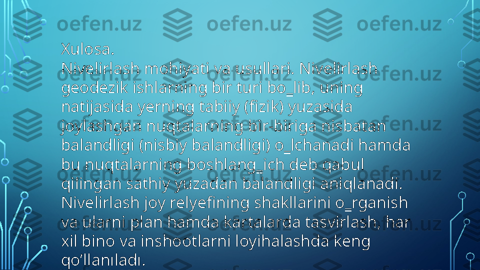 Xulosa.
Nivelirlash mohiyati va usullari. Nivelirlash 
geodezik ishlarning bir turi bo‗lib, uning 
natijasida yerning tabiiy (fizik) yuzasida 
joylashgan nuqtalarning bir-biriga nisbatan 
balandligi (nisbiy balandligi) o‗lchanadi hamda 
bu nuqtalarning boshlang‗ich deb qabul 
qilingan sathiy yuzadan balandligi aniqlanadi. 
Nivelirlash joy relyefining shakllarini o‗rganish 
va ularni plan hamda kartalarda tasvirlash, har 
xil bino va inshootlarni loyihalashda keng 
qo’llanıladı.  