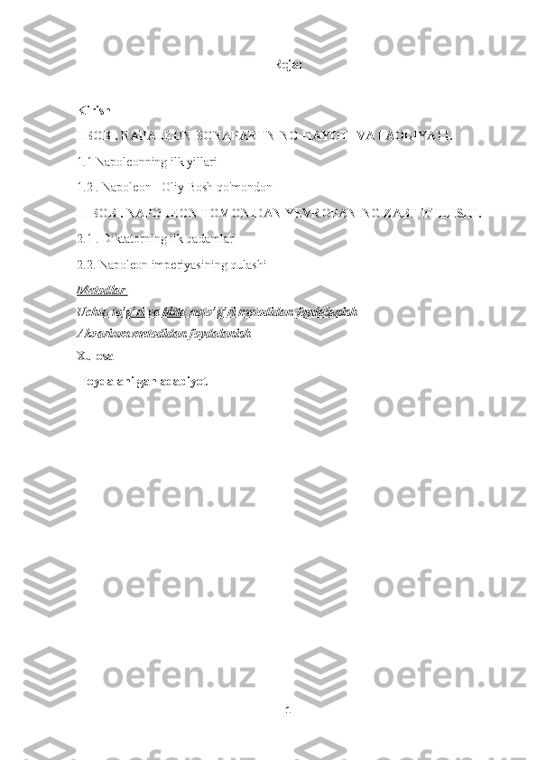 Reja:
Kirish
I  BOB .  NAPALEON BONAPARTNING HAYOTI VA FAOLIYATI .
1.1 Napoleonning ilk yillari
1.2 . Napoleon - Oliy Bosh qo'mondon
II  BOB . NAPOLEON TOMONIDAN YEVROPANING ZABT ETILISHI.
2.1 . Diktatorning ilk qadamlari
2.2. Napoleon imperiyasining qulashi
Metodlar 
Uchta to    ’   g   ’   ri va bitta noto    ’   g   ’   ri     metodidan foydalanish   
Akvarium metodidan foydalanish
Xulosa
 Foydalanilgan adabiyot
 
1 