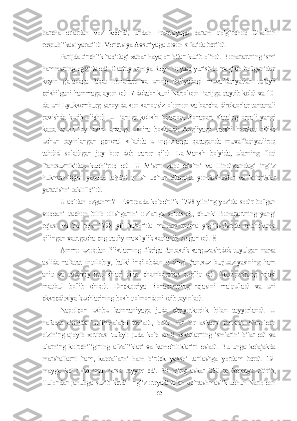 barcha   erlardan   voz   kechdi,   undan   Frantsiyaga   qaram   qo'g'irchoq   Cisalpin
respublikasi yaratildi. Venetsiya Avstriyaga tovon sifatida berildi.
Parijda tinchlik haqidagi xabar hayajon bilan kutib olindi. Bonapartning ismi
hammaning og'zida edi. G'arbiy armiya Reyn bo'ylab yurishda mag'lub bo'lganidan
keyin   g'alabaga   faqat   Bonapart   va   uning   Italiyadagi   muvaffaqiyatlari   tufayli
erishilgani hammaga ayon edi. 7 dekabr kuni Napoleon Parijga qaytib keldi va 10-
da uni Lyuksemburg saroyida son-sanoqsiz olomon va barcha direktorlar tantanali
ravishda   kutib   olishdi.   U   Parijga   kelishi   bilanoq,   Bonapart   Katalog   orqali   yangi
katta   urush   loyihasini   amalga   oshira   boshladi:   Angliyaga   qarshi   harakat   qilish
uchun   tayinlangan   general   sifatida   u   inglizlarga   qaraganda   muvaffaqiyatliroq
tahdid   soladigan   joy   bor   deb   qaror   qildi.   La-Mansh   bo'yida,   ularning   floti
frantsuznikidan   kuchliroq   edi.   U   Misrni   zabt   etishni   va   Hindistondagi   ingliz
hukmronligini   yanada   tahdid   qilish   uchun   Sharqda   yondashuvlar   va   ko'priklar
yaratishni taklif qildi.
U aqldan ozganmi? - Evropada ko'pchilik 1798 yilning yozida sodir bo'lgan
voqeani   qachon   bilib   olishganini   o'zlariga   so'rashdi,   chunki   Bonapartning   yangi
rejasi   va   bu   reja   1798   yil   bahorida   ma'lumotnoma   yig'ilishlarida   muhokama
qilingan vaqtgacha eng qat'iy maxfiylik saqlanib qolgan edi. 8]
Ammo   uzoqdan   filistlarning   fikriga   fantastik   sarguzashtdek   tuyulgan   narsa
aslida   nafaqat   inqilobiy,   balki   inqilobdan   oldingi   frantsuz   burjuaziyasining   ham
aniq   va   qadimiy   intilishlari   bilan   chambarchas   bog'liq   edi.   Bonapartning   rejasi
maqbul   bo'lib   chiqdi.   Direktoriya   Bonapartning   rejasini   ma'qulladi   va   uni
ekspeditsiya kuchlarining bosh qo'mondoni etib tayinladi.
Napoleon   ushbu   kampaniyaga   juda   ehtiyotkorlik   bilan   tayyorlandi.   U
nafaqat   alohida   bo'linmalarni   tanladi,   balki   har   bir   askarni   tanladi.   Napoleon
o'zining   ajoyib   xotirasi   tufayli   juda   ko'p   sonli   askarlarning   ismlarini   bilar   edi   va
ularning   ko'pchiligining   afzalliklari   va   kamchiliklarini   esladi.   Bu   unga   kelajakda
marshallarni   ham,   kaprallarni   ham   birdek   yaxshi   tanlashga   yordam   berdi.   19-
mayga   kelib   hamma   narsa   tayyor   edi.   30   ming   askar   350   ta   kemaga   o'tirib,
Tulondan janubga suzib ketdi. Ingliz otryadi bilan uchrashmaslik uchun Napoleon
10 