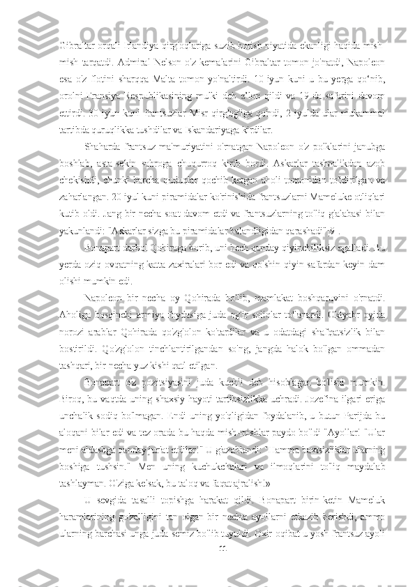 Gibraltar orqali Irlandiya qirg'oqlariga suzib borish niyatida ekanligi haqida mish-
mish   tarqatdi.   Admiral   Nelson   o'z   kemalarini   Gibraltar   tomon   jo'natdi,   Napoleon
esa   o'z   flotini   sharqqa   Malta   tomon   yo'naltirdi.   10-iyun   kuni   u   bu   yerga   qo‘nib,
orolni   Fransiya   Respublikasining   mulki   deb   e’lon   qildi   va   19-da   safarini   davom
ettirdi.   30   iyun   kuni   frantsuzlar   Misr   qirg'og'iga   qo'ndi,   2   iyulda   ular   mukammal
tartibda quruqlikka tushdilar va Iskandariyaga kirdilar.
          Shaharda   frantsuz   ma'muriyatini   o'rnatgan   Napoleon   o'z   polklarini   janubga
boshlab,   asta-sekin   sahroga   chuqurroq   kirib   bordi.   Askarlar   tashnalikdan   azob
chekishdi,   chunki   barcha   quduqlar   qochib   ketgan   aholi   tomonidan   to'ldirilgan   va
zaharlangan. 20 iyul kuni piramidalar ko'rinishida frantsuzlarni Mameluke otliqlari
kutib oldi. Jang bir necha soat davom etdi va frantsuzlarning to'liq g'alabasi  bilan
yakunlandi: "Askarlar sizga bu piramidalar balandligidan qarashadi"[9].
Bonapart darhol Qohiraga borib, uni hech qanday qiyinchiliksiz egalladi. Bu
yerda oziq-ovqatning katta zaxiralari bor edi va qo'shin qiyin safardan keyin dam
olishi mumkin edi.
Napoleon   bir   necha   oy   Qohirada   bo'lib,   mamlakat   boshqaruvini   o'rnatdi.
Aholiga   bosqinchi   armiya   foydasiga   juda   og'ir   soliqlar   to'lanardi.   Oktyabr   oyida
norozi   arablar   Qohirada   qo'zg'olon   ko'tardilar   va   u   odatdagi   shafqatsizlik   bilan
bostirildi.   Qo'zg'olon   tinchlantirilgandan   so'ng,   jangda   halok   bo'lgan   ommadan
tashqari, bir necha yuz kishi qatl etilgan.
Bonapart   o'z   pozitsiyasini   juda   kuchli   deb   hisoblagan   bo'lishi   mumkin.
Biroq, bu vaqtda uning shaxsiy  hayoti  tartibsizlikka  uchradi. Jozefina ilgari  eriga
unchalik   sodiq   bo'lmagan.   Endi   uning   yo'qligidan   foydalanib,   u   butun   Parijda   bu
aloqani bilar edi va tez orada bu haqda mish-mishlar paydo bo'ldi "Ayollar! "Ular
meni aldashga qanday jur'at etdilar!" U g'azablandi: "Hamma baxtsizliklar ularning
boshiga   tushsin."   Men   uning   kuchukchalari   va   ilmoqlarini   to'liq   maydalab
tashlayman. O'ziga kelsak, bu taloq va faqat ajralish!»
U   sevgida   tasalli   topishga   harakat   qildi.   Bonapart   birin-ketin   Mameluk
haramlarining   go'zalligini   tan   olgan   bir   nechta   ayollarni   etkazib   berishdi,   ammo
ularning barchasi unga juda semiz bo'lib tuyuldi. Oxir-oqibat u yosh frantsuz ayoli
11 
