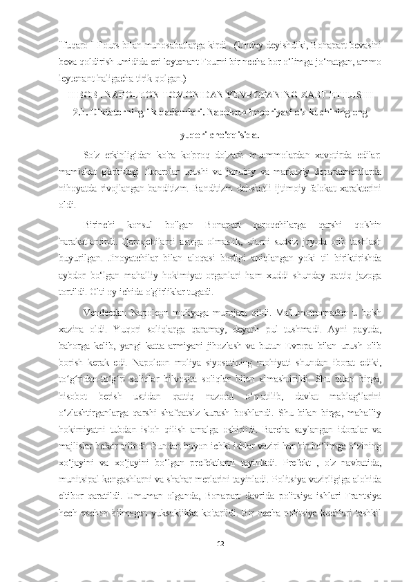 "fuqaro " Fours bilan munosabatlarga kirdi . (Unday deyishdiki, Bonapart bevasini
beva qoldirish umidida eri leytenant Fourni bir necha bor o‘limga jo‘natgan, ammo
leytenant haligacha tirik qolgan.)
II  BOB . NAPOLEON TOMONIDAN YEVROPANING ZABT ETILISHI
2.1. Diktatorning ilk qadamlari. Napoleon imperiyasi o'z kuchining eng
yuqori cho'qqisida .
So'z   erkinligidan   ko'ra   ko'proq   dolzarb   muammolardan   xavotirda   edilar:
mamlakat   g'arbidagi   fuqarolar   urushi   va   janubiy   va   markaziy   departamentlarda
nihoyatda   rivojlangan   banditizm.   Banditizm   dahshatli   ijtimoiy   falokat   xarakterini
oldi.
Birinchi   konsul   bo'lgan   Bonapart   qaroqchilarga   qarshi   qo'shin
harakatlantirdi.   Qaroqchilarni   asirga   olmaslik,   ularni   sudsiz   joyida   otib   tashlash
buyurilgan.   Jinoyatchilar   bilan   aloqasi   borligi   aniqlangan   yoki   til   biriktirishda
aybdor   bo‘lgan   mahalliy   hokimiyat   organlari   ham   xuddi   shunday   qattiq   jazoga
tortildi. Olti oy ichida o'g'irliklar tugadi.
Vendeedan   Napoleon   moliyaga   murojaat   qildi.   Ma'lumotnomadan   u   bo'sh
xazina   oldi.   Yuqori   soliqlarga   qaramay,   deyarli   pul   tushmadi.   Ayni   paytda,
bahorga   kelib,   yangi   katta   armiyani   jihozlash   va   butun   Evropa   bilan   urush   olib
borish   kerak   edi.   Napoleon   moliya   siyosatining   mohiyati   shundan   iborat   ediki,
to g ridan-to g ri   soliqlar   bilvosita   soliqlar   bilan   almashtirildi.   Shu   bilan   birga,ʻ ʻ ʻ ʻ
hisobot   berish   ustidan   qattiq   nazorat   o‘rnatilib,   davlat   mablag‘larini
o‘zlashtirganlarga   qarshi   shafqatsiz   kurash   boshlandi.   Shu   bilan   birga,   mahalliy
hokimiyatni   tubdan   isloh   qilish   amalga   oshirildi.   Barcha   saylangan   idoralar   va
majlislar bekor qilindi. Bundan buyon ichki ishlar vaziri har bir bo‘limga o‘zining
xo‘jayini   va   xo‘jayini   bo‘lgan   prefektlarni   tayinladi.   Prefekt   ,   o'z   navbatida,
munitsipal kengashlarni va shahar merlarini tayinladi. Politsiya vazirligiga alohida
e'tibor   qaratildi.   Umuman   olganda,   Bonapart   davrida   politsiya   ishlari   Frantsiya
hech   qachon  bilmagan   yuksaklikka   ko'tarildi.  Bir   necha   politsiya   kuchlari   tashkil
12 