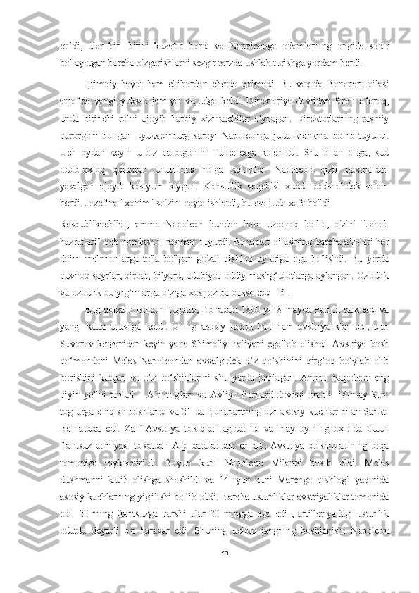 etildi,   ular   bir-   birini   kuzatib   bordi   va   Napoleonga   odamlarning   ongida   sodir
bo'layotgan barcha o'zgarishlarni sezgir tarzda ushlab turishga yordam berdi.
Ijtimoiy   hayot   ham   e'tibordan   chetda   qolmadi.   Bu   vaqtda   Bonapart   oilasi
atrofida   yangi   yuksak   jamiyat   vujudga   keldi.   Direktoriya   davridan   farqli   o'laroq,
unda   birinchi   rolni   ajoyib   harbiy   xizmatchilar   o'ynagan.   Direktorlarning   rasmiy
qarorgohi   bo'lgan   Lyuksemburg   saroyi   Napoleonga   juda   kichkina   bo'lib   tuyuldi.
Uch   oydan   keyin   u   o'z   qarorgohini   Tuileriesga   ko'chirdi.   Shu   bilan   birga,   sud
odob-axloq   qoidalari   unutilmas   holga   keltirildi.   Napoleon   qizil   baxmaldan
yasalgan   ajoyib   kostyum   kiygan.   Konsullik   soqchisi   xuddi   podshohdek   salom
berdi. Jozefina "xonim" so'zini qayta ishlatdi, bu esa juda xafa bo'ldi
Respublikachilar,   ammo   Napoleon   bundan   ham   uzoqroq   bo'lib,   o'zini   "Janob
hazratlari" deb nomlashni rasman buyurdi. Bonapart oilasining barcha a'zolari har
doim   mehmonlarga   to'la   bo'lgan   go'zal   qishloq   uylariga   ega   bo'lishdi.   Bu   yerda
quvnoq sayrlar, qiroat, bilyard, adabiyot oddiy mashg‘ulotlarga aylangan. Ozodlik
va ozodlik bu yig‘inlarga o‘ziga xos joziba baxsh etdi[16].
Eng dolzarb ishlarni tugatib, Bonapart 1800 yil 8 mayda Parijni tark etdi va
yangi   katta   urushga   ketdi.   Uning   asosiy   raqibi   hali   ham   avstriyaliklar   edi,   ular
Suvorov   ketganidan   keyin   yana   Shimoliy   Italiyani   egallab   olishdi.   Avstriya   bosh
qo‘mondoni   Melas   Napoleondan   avvalgidek   o‘z   qo‘shinini   qirg‘oq   bo‘ylab   olib
borishini   kutgan   va   o‘z   qo‘shinlarini   shu   yerda   jamlagan.   Ammo   Napoleon   eng
qiyin   yo'lni   tanladi   -   Alp   tog'lari   va   Avliyo   Bernard   dovoni   orqali.   16-may   kuni
tog'larga chiqish boshlandi va 21-da Bonapartning o'zi asosiy kuchlar bilan Sankt-
Bernardda   edi.   Zaif   Avstriya   to'siqlari   ag'darildi   va   may   oyining   oxirida   butun
frantsuz   armiyasi   to'satdan   Alp   daralaridan   chiqib,   Avstriya   qo'shinlarining   orqa
tomoniga   joylashtirildi.   2-iyun   kuni   Napoleon   Milanni   bosib   oldi.   Melas
dushmanni   kutib   olishga   shoshildi   va   14   iyun   kuni   Marengo   qishlog'i   yaqinida
asosiy kuchlarning yig'ilishi bo'lib o'tdi. Barcha ustunliklar avstriyaliklar tomonida
edi.   20   ming   frantsuzga   qarshi   ular   30   mingga   ega   edi   ,   artilleriyadagi   ustunlik
odatda   deyarli   o'n   baravar   edi.   Shuning   uchun   jangning   boshlanishi   Napoleon
13 