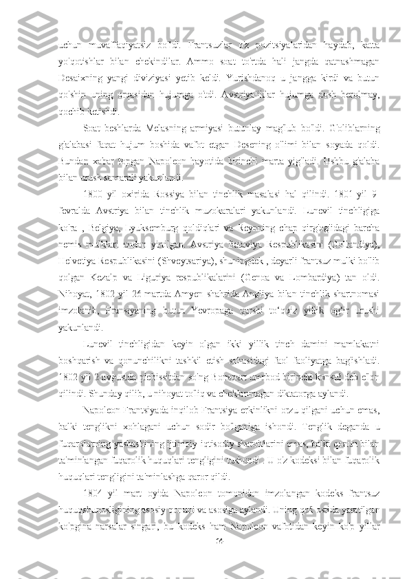 uchun   muvaffaqiyatsiz   bo'ldi.   Frantsuzlar   o'z   pozitsiyalaridan   haydab,   katta
yo'qotishlar   bilan   chekindilar.   Ammo   soat   to'rtda   hali   jangda   qatnashmagan
Desaixning   yangi   diviziyasi   yetib   keldi.   Yurishdanoq   u   jangga   kirdi   va   butun
qo'shin   uning   orqasidan   hujumga   o'tdi.   Avstriyaliklar   hujumga   dosh   berolmay,
qochib ketishdi.
Soat   beshlarda   Melasning   armiyasi   butunlay   mag'lub   bo'ldi.   G'oliblarning
g'alabasi   faqat   hujum   boshida   vafot   etgan   Desening   o'limi   bilan   soyada   qoldi.
Bundan   xabar   topgan   Napoleon   hayotida   birinchi   marta   yig'ladi.   Ushbu   g'alaba
bilan urush samarali yakunlandi.
1800   yil   oxirida   Rossiya   bilan   tinchlik   masalasi   hal   qilindi.   1801-yil   9-
fevralda   Avstriya   bilan   tinchlik   muzokaralari   yakunlandi.   Lunevil   tinchligiga
ko'ra   ,   Belgiya,   Lyuksemburg   qoldiqlari   va   Reynning   chap   qirg'og'idagi   barcha
nemis   mulklari   undan   yirtilgan.   Avstriya   Bataviya   Respublikasini   (Gollandiya),
Helvetiya Respublikasini (Shveytsariya), shuningdek , deyarli frantsuz mulki bo'lib
qolgan   Kezalp   va   Liguriya   respublikalarini   (Genoa   va   Lombardiya)   tan   oldi.
Nihoyat,   1802-yil   26-martda   Amyen   shahrida   Angliya   bilan   tinchlik   shartnomasi
imzolanib,   Fransiyaning   butun   Yevropaga   qarshi   to‘qqiz   yillik   og‘ir   urushi
yakunlandi.
Lunevil   tinchligidan   keyin   olgan   ikki   yillik   tinch   damini   mamlakatni
boshqarish   va   qonunchilikni   tashkil   etish   sohasidagi   faol   faoliyatga   bag'ishladi.
1802 yil 2 avgustda plebissitdan so'ng Bonapart umrbod birinchi konsul deb e'lon
qilindi. Shunday qilib, u nihoyat to'liq va cheklanmagan diktatorga aylandi.
Napoleon Frantsiyada inqilob Frantsiya erkinlikni orzu qilgani uchun emas,
balki   tenglikni   xohlagani   uchun   sodir   bo'lganiga   ishondi.   Tenglik   deganda   u
fuqarolarning yashashining ijtimoiy-iqtisodiy sharoitlarini emas, balki qonun bilan
ta'minlangan fuqarolik huquqlari tengligini tushundi . U o'z kodeksi bilan fuqarolik
huquqlari tengligini ta'minlashga qaror qildi.
1804   yil   mart   oyida   Napoleon   tomonidan   imzolangan   kodeks   frantsuz
huquqshunosligining asosiy qonuni va asosiga aylandi. Uning qo'l ostida yaratilgan
ko'pgina   narsalar   singari,   bu   kodeks   ham   Napoleon   vafotidan   keyin   ko'p   yillar
14 