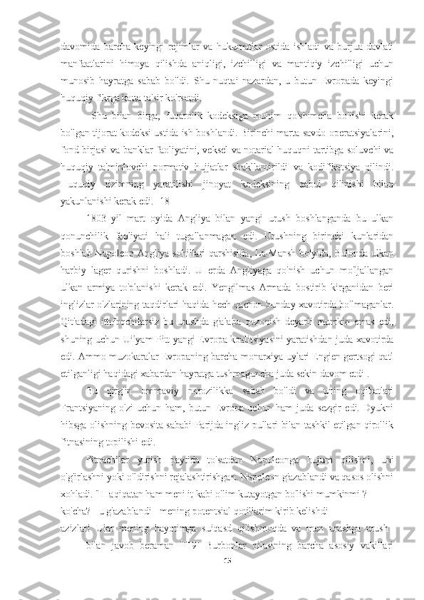 davomida   barcha   keyingi   rejimlar   va   hukumatlar   ostida   ishladi   va   burjua   davlati
manfaatlarini   himoya   qilishda   aniqligi,   izchilligi   va   mantiqiy   izchilligi   uchun
munosib   hayratga   sabab   bo'ldi.   Shu   nuqtai   nazardan,   u   butun   Evropada   keyingi
huquqiy fikrga katta ta'sir ko'rsatdi.
  Shu   bilan   birga,   fuqarolik   kodeksiga   muhim   qo'shimcha   bo'lishi   kerak
bo'lgan tijorat kodeksi ustida ish boshlandi. Birinchi marta savdo operatsiyalarini,
fond birjasi va banklar faoliyatini, veksel va notarial huquqni tartibga soluvchi va
huquqiy   ta'minlovchi   normativ   hujjatlar   shakllantirildi   va   kodifikatsiya   qilindi.
Huquqiy   tizimning   yaratilishi   jinoyat   kodeksining   qabul   qilinishi   bilan
yakunlanishi kerak edi.  [18]
1803   yil   mart   oyida   Angliya   bilan   yangi   urush   boshlanganda   bu   ulkan
qonunchilik   faoliyati   hali   tugallanmagan   edi.   Urushning   birinchi   kunlaridan
boshlab Napoleon Angliya sohillari qarshisida, La-Mansh bo'yida, Bulonda ulkan
harbiy   lager   qurishni   boshladi.   U   erda   Angliyaga   qo'nish   uchun   mo'ljallangan
ulkan   armiya   to'planishi   kerak   edi.   Yengilmas   Armada   bostirib   kirganidan   beri
inglizlar o'zlarining taqdirlari haqida hech qachon bunday xavotirda bo'lmaganlar.
Qit'adagi   ittifoqchilarsiz   bu   urushda   g'alaba   qozonish   deyarli   mumkin   emas   edi,
shuning uchun Uilyam Pitt yangi Evropa koalitsiyasini yaratishdan juda xavotirda
edi. Ammo muzokaralar Evropaning barcha monarxiya uylari Engien gertsogi qatl
etilganligi haqidagi xabardan hayratga tushmaguncha juda sekin davom etdi .
  Bu   qirg'in   ommaviy   norozilikka   sabab   bo'ldi   va   uning   oqibatlari
Frantsiyaning   o'zi   uchun   ham,   butun   Evropa   uchun   ham   juda   sezgir   edi.   Dyukni
hibsga olishning bevosita sababi Parijda ingliz pullari bilan tashkil etilgan qirollik
fitnasining topilishi edi.
Fitnachilar   yurish   paytida   to'satdan   Napoleonga   hujum   qilishni,   uni
o'g'irlashni yoki o'ldirishni rejalashtirishgan. Napoleon g'azablandi va qasos olishni
xohladi. " Haqiqatan ham meni it kabi o'lim kutayotgan bo'lishi mumkinmi ?
ko'cha? - u g'azablandi - mening potentsial qotillarim kirib kelishdi
azizlar!   Ular   mening   hayotimga   suiqasd   qilishmoqda   va   men   urushga   urush  
bilan   javob   beraman   "[19]   Burbonlar   oilasining   barcha   asosiy   vakillari
15 