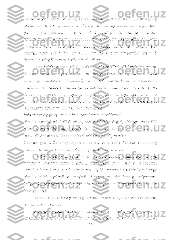 Londonda yashaganlari va uning qo'lidan uzoqda bo'lganligi sababli, u gersogning
ustidan   olib   chiqishga   qaror   qildi!   fitnaga   hech   qanday   aloqasi   bo'lmagan,   lekin
yaqin   joyda   yashagan   Enghien   14-15   martga   o'tar   kechasi   frantsuz
jandarmeriyasining otryadi Baden hududiga bostirib kirib, Engien gertsogini uyida
hibsga   oldi   va   uni   Frantsiyaga   olib   ketdi.   20   martga   o'tar   kechasi   hibsga   olingan
odamga   qarshi   sud   bo'lib   o'tdi   va   u   o'lim   jazosi   e'lon   qilinganidan   keyin   15
daqiqadan so'ng Vinsen qal'asida otib o'ldirilgan. .
    Fitna   aniqlangandan   so'ng   ,   o'zlarini   xalq   vakillari   sifatida   ko'rsatgan   va
birinchi   konsulning   yordamchilari   va   vasiyatnomalarini   bajaruvchilar   bilan
to'ldirilgan muassasalar - Tribunat, Qonunchilik Korpusi va Senat - bir marta va bir
marta   bo'lishi   kerakligi   haqida   gapira   boshladilar.   butun   xalqning   tinchligi   va
farovonligi   bir   kishining   hayotiga   bog'liq   bo'lgan,   Frantsiya   dushmanlari   o'z
umidlarini   suiqasdlarga   bog'lashi   mumkin   bo'lgan   vaziyatga   hamma   chek   qo'ydi.
Xulosa aniq edi: umrbod konsullik bo'lishi kerak
irsiy monarxiyaga aylanadi. Biroq, Napoleon buni xohlamadi
qirollik unvonini qabul qilish uchun, avvalgi sulolalar singari, u birinchi marta 800
yilda   toj   kiyganidan   keyin   Buyuk   Karl   tomonidan   olingan   imperator   unvonini
qabul qilishni xohladi. Napoleon buni ochiq e'lon qildi, masalan
Charlemagne,   u   G'arbning   imperatori   bo'ladi   va   u   sobiq   frantsuz   qirollarining
merosini emas, balki imperator Karlning merosini qabul qiladi.
        1804   yil   aprel   oyida   Senat   birinchi   konsul   Napoleon   Bonapartga   Frantsiya
imperatori   unvonini   berish   to'g'risida   qaror   qabul   qildi.   1804-yil   2-dekabrda
Parijdagi   Notr-Dam   soborida   Rim   papasi   Piy   VII   tantanali   ravishda   Napoleonga
qirollik   tojini   kiydiradi   va   moyladi.   Biroq,   papa   tojni   boshiga   qo'ymoqchi
bo'lganida,   Napoleon   to'satdan   uni   oliy   ruhoniyning   qo'lidan   tortib   oldi   va   o'z
boshiga qo'ydi.
bu imo-ishorasi ramziy ma'noga ega edi: imperator tojni o'zidan boshqa hech
kimdan olishni istamadi.
  Keyingi   oylarda   Napoleon   imperator   saroyini   tashkil   qilish   va   yangi
aristokratiya yaratish bilan band edi. Uning aka-uka va opa-singillari shahzoda va
16 
