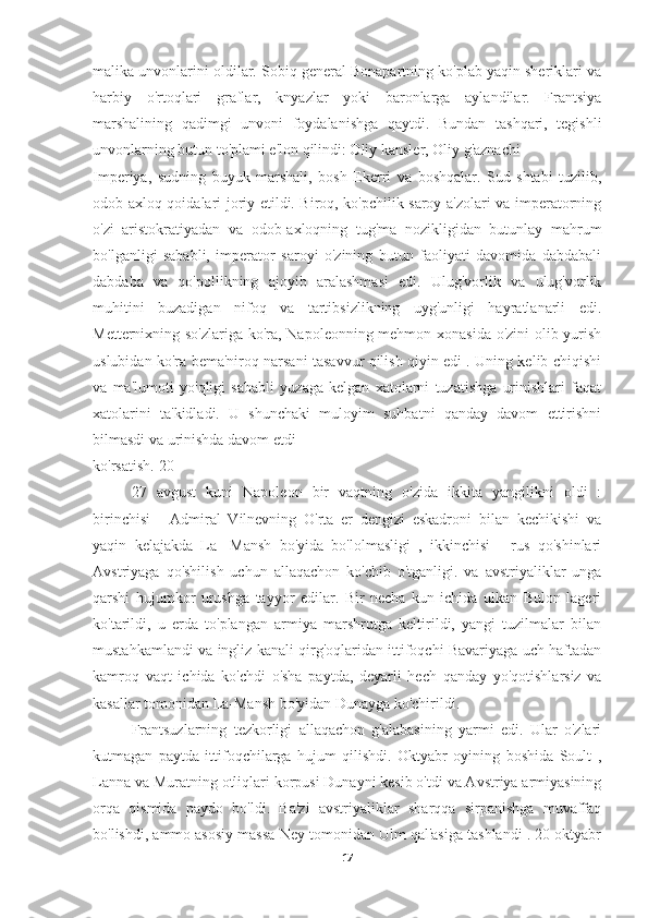 malika unvonlarini oldilar. Sobiq general Bonapartning ko'plab yaqin sheriklari va
harbiy   o'rtoqlari   graflar,   knyazlar   yoki   baronlarga   aylandilar.   Frantsiya
marshalining   qadimgi   unvoni   foydalanishga   qaytdi.   Bundan   tashqari,   tegishli
unvonlarning butun to'plami e'lon qilindi: Oliy kansler, Oliy g'aznachi
Imperiya,   sudning   buyuk   marshali,   bosh   Ekerri   va   boshqalar.   Sud   shtabi   tuzilib,
odob-axloq qoidalari joriy etildi. Biroq, ko'pchilik saroy a'zolari va imperatorning
o'zi   aristokratiyadan   va   odob-axloqning   tug'ma   nozikligidan   butunlay   mahrum
bo'lganligi   sababli,   imperator   saroyi   o'zining   butun   faoliyati   davomida   dabdabali
dabdaba   va   qo'pollikning   ajoyib   aralashmasi   edi.   Ulug'vorlik   va   ulug'vorlik
muhitini   buzadigan   nifoq   va   tartibsizlikning   uyg'unligi   hayratlanarli   edi.
Metternixning so'zlariga ko'ra, Napoleonning mehmon xonasida o'zini olib yurish
uslubidan ko'ra bema'niroq narsani tasavvur qilish qiyin edi . Uning kelib chiqishi
va   ma'lumoti   yo'qligi   sababli   yuzaga   kelgan   xatolarni   tuzatishga   urinishlari   faqat
xatolarini   ta'kidladi.   U   shunchaki   muloyim   suhbatni   qanday   davom   ettirishni
bilmasdi va urinishda davom etdi
ko'rsatish.[20]
27   avgust   kuni   Napoleon   bir   vaqtning   o'zida   ikkita   yangilikni   oldi   :
birinchisi   -   Admiral   Vilnevning   O'rta   er   dengizi   eskadroni   bilan   kechikishi   va
yaqin   kelajakda   La-   Mansh   bo'yida   bo'lolmasligi   ,   ikkinchisi   -   rus   qo'shinlari
Avstriyaga   qo'shilish   uchun   allaqachon   ko'chib   o'tganligi.   va   avstriyaliklar   unga
qarshi   hujumkor   urushga   tayyor   edilar.   Bir   necha   kun   ichida   ulkan   Bulon   lageri
ko'tarildi,   u   erda   to'plangan   armiya   marshrutga   keltirildi,   yangi   tuzilmalar   bilan
mustahkamlandi va ingliz kanali qirg'oqlaridan ittifoqchi Bavariyaga uch haftadan
kamroq   vaqt   ichida   ko'chdi   o'sha   paytda,   deyarli   hech   qanday   yo'qotishlarsiz   va
kasallar tomonidan La-Mansh bo'yidan Dunayga ko'chirildi.
Frantsuzlarning   tezkorligi   allaqachon   g'alabasining   yarmi   edi.   Ular   o'zlari
kutmagan   paytda   ittifoqchilarga   hujum   qilishdi.   Oktyabr   oyining   boshida   Soult   ,
Lanna va Muratning otliqlari korpusi Dunayni kesib o'tdi va Avstriya armiyasining
orqa   qismida   paydo   bo'ldi.   Ba'zi   avstriyaliklar   sharqqa   sirpanishga   muvaffaq
bo'lishdi, ammo asosiy massa Ney tomonidan Ulm qal'asiga tashlandi . 20 oktyabr
17 