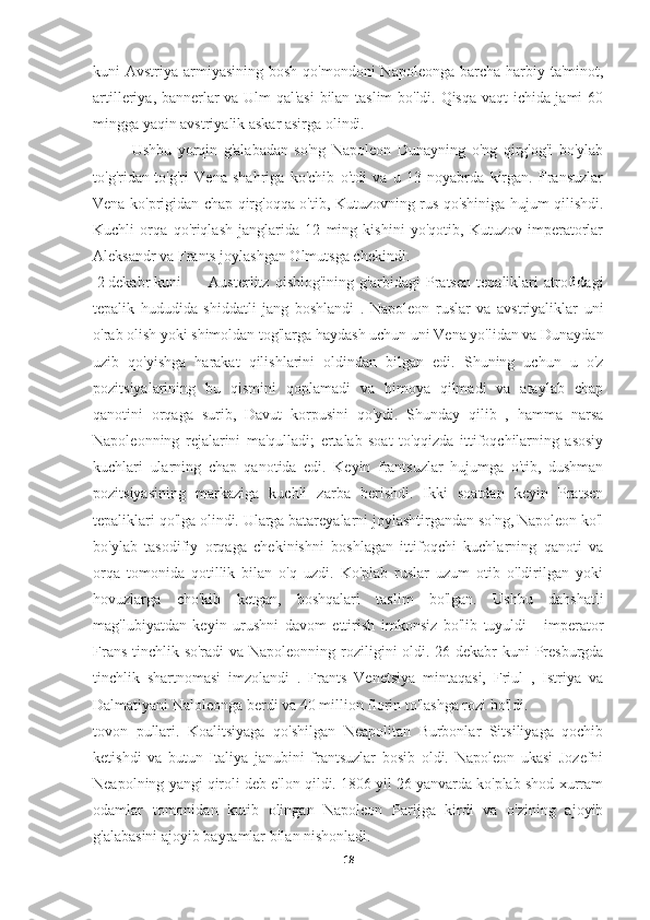 kuni  Avstriya armiyasining  bosh qo'mondoni  Napoleonga barcha harbiy ta'minot,
artilleriya, bannerlar va Ulm qal'asi  bilan taslim bo'ldi. Qisqa vaqt ichida jami 60
mingga yaqin avstriyalik askar asirga olindi.
Ushbu   yorqin   g'alabadan   so'ng   Napoleon   Dunayning   o'ng   qirg'og'i   bo'ylab
to'g'ridan-to'g'ri   Vena   shahriga   ko'chib   o'tdi   va   u   13   noyabrda   kirgan.   Fransuzlar
Vena ko'prigidan chap qirg'oqqa o'tib, Kutuzovning rus qo'shiniga hujum qilishdi.
Kuchli   orqa   qo'riqlash   janglarida   12   ming   kishini   yo'qotib,   Kutuzov   imperatorlar
Aleksandr va Frants joylashgan Olmutsga chekindi.
  2 dekabr kuni  Austerlitz   qishlog'ining   g'arbidagi   Pratsen   tepaliklari   atrofidagi
tepalik   hududida   shiddatli   jang   boshlandi   .   Napoleon   ruslar   va   avstriyaliklar   uni
o'rab olish yoki shimoldan tog'larga haydash uchun uni Vena yo'lidan va Dunaydan
uzib   qo'yishga   harakat   qilishlarini   oldindan   bilgan   edi.   Shuning   uchun   u   o'z
pozitsiyalarining   bu   qismini   qoplamadi   va   himoya   qilmadi   va   ataylab   chap
qanotini   orqaga   surib,   Davut   korpusini   qo'ydi.   Shunday   qilib   ,   hamma   narsa
Napoleonning   rejalarini   ma'qulladi;   ertalab   soat   to'qqizda   ittifoqchilarning   asosiy
kuchlari   ularning   chap   qanotida   edi.   Keyin   frantsuzlar   hujumga   o'tib,   dushman
pozitsiyasining   markaziga   kuchli   zarba   berishdi.   Ikki   soatdan   keyin   Pratsen
tepaliklari qo'lga olindi. Ularga batareyalarni joylashtirgandan so'ng, Napoleon ko'l
bo'ylab   tasodifiy   orqaga   chekinishni   boshlagan   ittifoqchi   kuchlarning   qanoti   va
orqa   tomonida   qotillik   bilan   o'q   uzdi.   Ko'plab   ruslar   uzum   otib   o'ldirilgan   yoki
hovuzlarga   cho'kib   ketgan,   boshqalari   taslim   bo'lgan.   Ushbu   dahshatli
mag'lubiyatdan   keyin   urushni   davom   ettirish   imkonsiz   bo'lib   tuyuldi   -   imperator
Frans tinchlik so'radi  va Napoleonning roziligini oldi. 26 dekabr kuni Presburgda
tinchlik   shartnomasi   imzolandi   .   Frants   Venetsiya   mintaqasi,   Friul   ,   Istriya   va
Dalmatiyani Naloleonga berdi va 40 million florin to'lashga rozi bo'ldi.
tovon   pullari.   Koalitsiyaga   qo'shilgan   Neapolitan   Burbonlar   Sitsiliyaga   qochib
ketishdi   va   butun   Italiya   janubini   frantsuzlar   bosib   oldi.   Napoleon   ukasi   Jozefni
Neapolning yangi qiroli deb e'lon qildi. 1806 yil 26 yanvarda ko'plab shod-xurram
odamlar   tomonidan   kutib   olingan   Napoleon   Parijga   kirdi   va   o'zining   ajoyib
g'alabasini ajoyib bayramlar bilan nishonladi.
18 