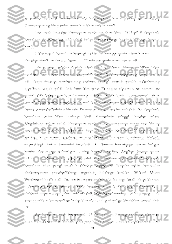 Austerlitz   g'alabasi   imperatorga   o'z   hokimiyatini   butun   g'arbiy   va   markaziy
Germaniyaning bir qismini qamrab olishga imkon berdi.
Tez   orada   Prussiya   Fransiyaga   qarshi   urushga   kirdi.   1806   yil   8   oktyabrda
Napoleon   Prussiyaning   ittifoqchisi   bo'lgan   Saksoniyaga   bostirib   kirishga   buyruq
berdi.
O'sha paytda Napoleon bayrog'i ostida 150 mingga yaqin odam bor edi.
Prussiya qiroli Frederik Uilyam III 100 mingga yaqin qurol ostida edi.
  Prusslar   va   sakslar   dastlab   o'jarlik   bilan   o'zlarini   himoya   qildilar,   lekin
oxirida   ular   ag'darib   tashlandi   va   qochib   ketdi.   Dushmanning   mag'lubiyati   to'liq
edi.   Faqat   Prussiya   armiyasining   arzimas   qoldig'i   qochib   qutulib,   askarlarning
qiyofasini   saqlab   qoldi.   Endi   hech   kim   qarshilik   haqida   o'ylamadi   va   hamma   tez
yaqinlashib   kelayotgan   Napoleonning   oldidan   qochib   ketdi.   Uzoq   qamal   uchun
zarur bo'lgan barcha narsalar bilan mo'l-ko'l ta'minlangan birinchi darajali qal'alar
frantsuz   marshallarining   birinchi   iltimosiga   binoan   taslim   bo'lishdi.   27   oktyabrda
Napoleon   zafar   bilan   Berlinga   kirdi.   8-noyabrda   so'nggi   Prussiya   qal'asi
Magdeburg   taslim   bo'ldi.   Prussiyaga   qarshi   butun   kampaniya   roppa-rosa   bir   oy
davom   etdi.   O'zining   g'alabasidan   hayratda   qolgan   Napoleon   21-noyabr   kuni
Angliya   bilan   barcha   savdo   va   munosabatlarni   taqiqlovchi   kontinental   blokada
to'g'risidagi   Berlin   farmonini   imzoladi.   Bu   farmon   imperiyaga   qaram   bo'lgan
barcha   davlatlarga   yuborilgan.   Uning   bevosita   natijasi   Angliya-Rossiya   yaqin
ittifoqi   edi.   Katta   ingliz   subsidiyalarini   olgan   imperator   Aleksandr   I   tez   orada
Napoleon   bilan   yangi   urush   boshlashga   tayyor   edi.   Noyabr   oyida   frantsuzlar
chekinayotgan   prussiyaliklarga   ergashib,   Polshaga   kirdilar.   28-kuni   Murat
Varshavani   bosib   oldi.   Tez   orada   imperatorning   o'zi   bu   erga   keldi.   Polyaklar   uni
o'zlarining   ozod   qiluvchisi   sifatida   hayajon   bilan   kutib   olishdi.   Ko'pchilik   u
Polshani qayta tiklaydi, deb umid qilishdi, lekin Napoleonning o'zi bu g'oyaga juda
sovuqqonlik bilan qaradi va "polyaklar o'z ozodligini qo'lga kiritishlari kerak" dedi
[21].
Ayni   paytda   urush   davom   etdi.   26   dekabr   kuni   Bennigsenning   rus   korpusi
bilan Pultusk yaqinida birinchi yirik jang bo'lib o'tdi va u natijasiz yakunlandi. Har
19 