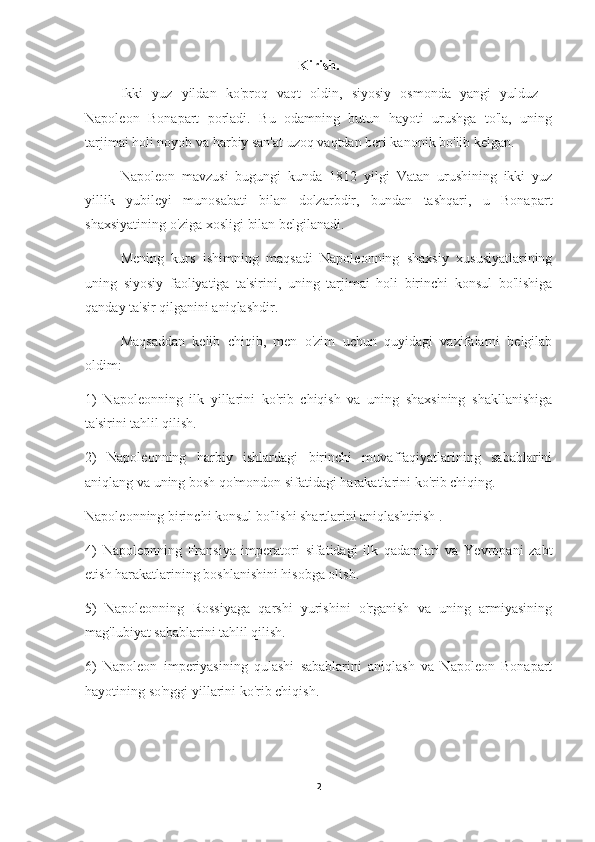 Kirish.
Ikki   yuz   yildan   ko'proq   vaqt   oldin,   siyosiy   osmonda   yangi   yulduz   -
Napoleon   Bonapart   porladi.   Bu   odamning   butun   hayoti   urushga   to'la,   uning
tarjimai holi noyob va harbiy san'at uzoq vaqtdan beri kanonik bo'lib kelgan.
Napoleon   mavzusi   bugungi   kunda   1812   yilgi   Vatan   urushining   ikki   yuz
yillik   yubileyi   munosabati   bilan   dolzarbdir,   bundan   tashqari,   u   Bonapart
shaxsiyatining o'ziga xosligi bilan belgilanadi.
Mening   kurs   ishimning   maqsadi   Napoleonning   shaxsiy   xususiyatlarining
uning   siyosiy   faoliyatiga   ta'sirini,   uning   tarjimai   holi   birinchi   konsul   bo'lishiga
qanday ta'sir qilganini aniqlashdir.
Maqsaddan   kelib   chiqib,   men   o'zim   uchun   quyidagi   vazifalarni   belgilab
oldim:
1)   Napoleonning   ilk   yillarini   ko'rib   chiqish   va   uning   shaxsining   shakllanishiga
ta'sirini tahlil qilish.
2)   Napoleonning   harbiy   ishlardagi   birinchi   muvaffaqiyatlarining   sabablarini
aniqlang va uning bosh qo'mondon sifatidagi harakatlarini ko'rib chiqing.
Napoleonning birinchi konsul bo'lishi shartlarini aniqlashtirish .
4)   Napoleonning   Fransiya   imperatori   sifatidagi   ilk   qadamlari   va   Yevropani   zabt
etish harakatlarining boshlanishini hisobga olish.
5)   Napoleonning   Rossiyaga   qarshi   yurishini   o'rganish   va   uning   armiyasining
mag'lubiyat sabablarini tahlil qilish.
6)   Napoleon   imperiyasining   qulashi   sabablarini   aniqlash   va   Napoleon   Bonapart
hayotining so'nggi yillarini ko'rib chiqish.
2 