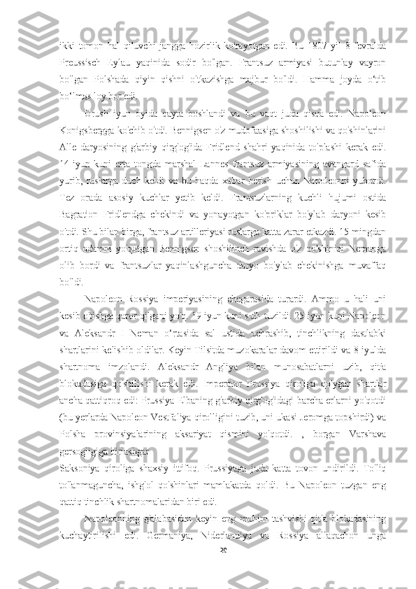 ikki   tomon   hal   qiluvchi   jangga   hozirlik   ko'rayotgan   edi.   Bu   1807   yil   8   fevralda
Preussisch   Eylau   yaqinida   sodir   bo'lgan.   Frantsuz   armiyasi   butunlay   vayron
bo'lgan   Polshada   qiyin   qishni   o'tkazishga   majbur   bo'ldi.   Hamma   joyda   o‘tib
bo‘lmas loy bor edi.
  Urush   iyun   oyida   qayta   boshlandi   va   bu   vaqt   juda   qisqa   edi.   Napoleon
Konigsbergga ko'chib o'tdi. Bennigsen o'z mudofaasiga shoshilishi va qo'shinlarini
Alle   daryosining   g'arbiy   qirg'og'ida   Fridlend   shahri   yaqinida   to'plashi   kerak   edi.
14-iyun   kuni   erta   tongda   marshal   Lannes   frantsuz   armiyasining   avangard   safida
yurib,   ruslarga   duch   keldi   va   bu   haqda   xabar   berish   uchun   Napoleonni   yubordi.
Tez   orada   asosiy   kuchlar   yetib   keldi.   Frantsuzlarning   kuchli   hujumi   ostida
Bagration   Fridlendga   chekindi   va   yonayotgan   ko'priklar   bo'ylab   daryoni   kesib
o'tdi. Shu bilan birga, frantsuz artilleriyasi ruslarga katta zarar etkazdi. 15 mingdan
ortiq   odamni   yo'qotgan   Bennigsen   shoshilinch   ravishda   o'z   qo'shinini   Nemanga
olib   bordi   va   frantsuzlar   yaqinlashguncha   daryo   bo'ylab   chekinishga   muvaffaq
bo'ldi.
Napoleon   Rossiya   imperiyasining   chegarasida   turardi.   Ammo   u   hali   uni
kesib o'tishga qaror qilgani yo'q. 19 iyun kuni sulh tuzildi. 25-iyun kuni Napoleon
va   Aleksandr   I   Neman   o‘rtasida   sal   ustida   uchrashib,   tinchlikning   dastlabki
shartlarini kelishib oldilar. Keyin Tilsitda muzokaralar davom ettirildi va 8 iyulda
shartnoma   imzolandi.   Aleksandr   Angliya   bilan   munosabatlarni   uzib,   qit'a
blokadasiga   qo'shilishi   kerak   edi.   Imperator   Prussiya   qiroliga   qo'ygan   shartlar
ancha qattiqroq edi: Prussiya Elbaning g'arbiy qirg'og'idagi barcha erlarni yo'qotdi
(bu yerlarda Napoleon Vestfaliya qirolligini tuzib, uni ukasi Jeromga topshirdi) va
Polsha   provinsiyalarining   aksariyat   qismini   yo'qotdi.   ,   borgan   Varshava
gersogligiga birlashgan
Saksoniya   qiroliga   shaxsiy   ittifoq.   Prussiyaga   juda   katta   tovon   undirildi.   To'liq
to'lanmaguncha,   ishg'ol   qo'shinlari   mamlakatda   qoldi.   Bu   Napoleon   tuzgan   eng
qattiq tinchlik shartnomalaridan biri edi.
Napoleonning   g'alabasidan   keyin   eng   muhim   tashvishi   qit'a   blokadasining
kuchaytirilishi   edi.   Germaniya,   Niderlandiya   va   Rossiya   allaqachon   unga
20 