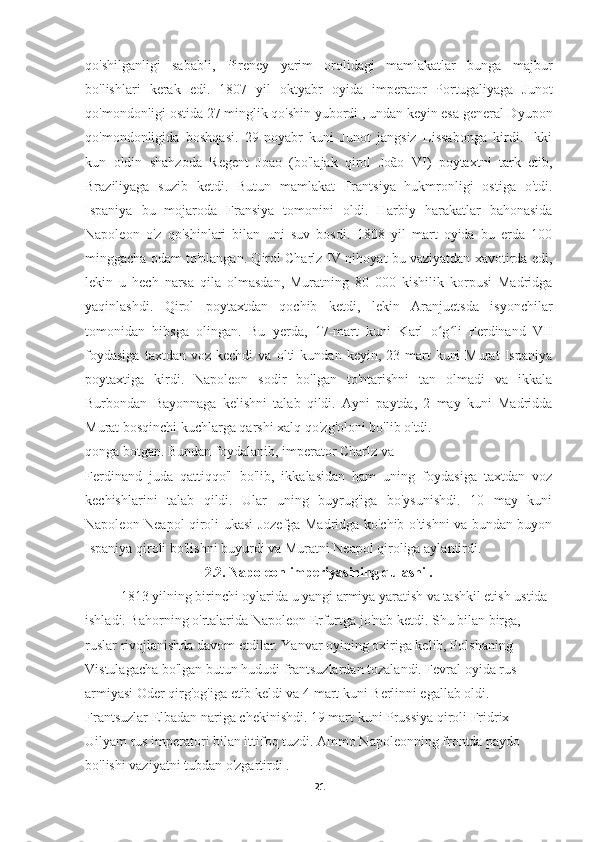 qo'shilganligi   sababli,   Pireney   yarim   orolidagi   mamlakatlar   bunga   majbur
bo'lishlari   kerak   edi.   1807   yil   oktyabr   oyida   imperator   Portugaliyaga   Junot
qo'mondonligi ostida 27 minglik qo'shin yubordi , undan keyin esa general Dyupon
qo'mondonligida   boshqasi.   29-noyabr   kuni   Junot   jangsiz   Lissabonga   kirdi.   Ikki
kun   oldin   shahzoda   Regent   Joao   (bo'lajak   qirol   João   VI)   poytaxtni   tark   etib,
Braziliyaga   suzib   ketdi.   Butun   mamlakat   Frantsiya   hukmronligi   ostiga   o'tdi.
Ispaniya   bu   mojaroda   Fransiya   tomonini   oldi.   Harbiy   harakatlar   bahonasida
Napoleon   o'z   qo'shinlari   bilan   uni   suv   bosdi.   1808   yil   mart   oyida   bu   erda   100
minggacha odam to'plangan. Qirol Charlz IV nihoyat bu vaziyatdan xavotirda edi,
lekin   u   hech   narsa   qila   olmasdan,   Muratning   80   000   kishilik   korpusi   Madridga
yaqinlashdi.   Qirol   poytaxtdan   qochib   ketdi,   lekin   Aranjuetsda   isyonchilar
tomonidan   hibsga   olingan.   Bu   yerda,   17-mart   kuni   Karl   o g li   Ferdinand   VIIʻ ʻ
foydasiga   taxtdan  voz   kechdi   va  olti   kundan  keyin,   23-mart   kuni   Murat   Ispaniya
poytaxtiga   kirdi.   Napoleon   sodir   bo'lgan   to'ntarishni   tan   olmadi   va   ikkala
Burbondan   Bayonnaga   kelishni   talab   qildi.   Ayni   paytda,   2   may   kuni   Madridda
Murat bosqinchi kuchlarga qarshi xalq qo'zg'oloni bo'lib o'tdi.
qonga botgan. Bundan foydalanib, imperator Charlz va
Ferdinand   juda   qattiqqo'l   bo'lib,   ikkalasidan   ham   uning   foydasiga   taxtdan   voz
kechishlarini   talab   qildi.   Ular   uning   buyrug'iga   bo'ysunishdi.   10   may   kuni
Napoleon Neapol qiroli ukasi Jozefga Madridga ko'chib o'tishni va bundan buyon
Ispaniya qiroli bo'lishni buyurdi va Muratni Neapol qiroliga aylantirdi.
2.2. Napoleon imperiyasining qulashi .
1813 yilning birinchi oylarida u yangi armiya yaratish va tashkil etish ustida 
ishladi. Bahorning o'rtalarida Napoleon Erfurtga jo'nab ketdi. Shu bilan birga, 
ruslar rivojlanishda davom etdilar. Yanvar oyining oxiriga kelib, Polshaning 
Vistulagacha bo'lgan butun hududi frantsuzlardan tozalandi. Fevral oyida rus 
armiyasi Oder qirg'og'iga etib keldi va 4 mart kuni Berlinni egallab oldi. 
Frantsuzlar Elbadan nariga chekinishdi. 19 mart kuni Prussiya qiroli Fridrix 
Uilyam rus imperatori bilan ittifoq tuzdi. Ammo Napoleonning frontda paydo 
bo'lishi vaziyatni tubdan o'zgartirdi .
21 