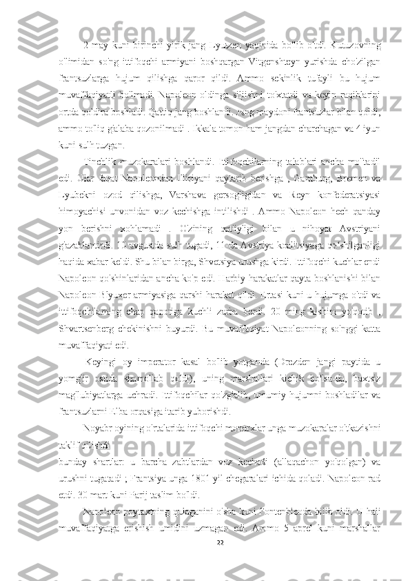           2   may   kuni   birinchi   yirik   jang   Lyutzen   yaqinida   bo'lib   o'tdi.   Kutuzovning
o'limidan   so'ng   ittifoqchi   armiyani   boshqargan   Vitgenshteyn   yurishda   cho'zilgan
frantsuzlarga   hujum   qilishga   qaror   qildi.   Ammo   sekinlik   tufayli   bu   hujum
muvaffaqiyatli   bo'lmadi.   Napoleon   oldinga   siljishni   to'xtatdi   va   keyin   raqiblarini
ortda qoldira boshladi. Qattiq jang boshlandi. Jang maydoni frantsuzlar bilan qoldi,
ammo to'liq g'alaba qozonilmadi . Ikkala tomon ham jangdan charchagan va 4 iyun
kuni sulh tuzgan.
          Tinchlik   muzokaralari   boshlandi.   Ittifoqchilarning   talablari   ancha   mo''tadil
edi.   Ular   faqat   Napoleondan   Illiriyani   qaytarib   berishga   ,   Gamburg,   Bremen   va
Lyubekni   ozod   qilishga,   Varshava   gersogligidan   va   Reyn   konfederatsiyasi
himoyachisi   unvonidan   voz   kechishga   intilishdi   .   Ammo   Napoleon   hech   qanday
yon   berishni   xohlamadi   .   O'zining   qat'iyligi   bilan   u   nihoyat   Avstriyani
g'azablantirdi. 10 avgustda sulh tugadi, 11-da Avstriya koalitsiyaga qo shilganligiʻ
haqida xabar keldi. Shu bilan birga, Shvetsiya urushga kirdi. Ittifoqchi kuchlar endi
Napoleon qo'shinlaridan ancha ko'p edi. Harbiy harakatlar qayta boshlanishi bilan
Napoleon Blyuxer armiyasiga qarshi harakat qildi. Ertasi  kuni u hujumga o'tdi va
ittifoqchilarning   chap   qanotiga   kuchli   zarba   berdi.   20   ming   kishini   yo'qotib   ,
Shvartsenberg   chekinishni   buyurdi.   Bu   muvaffaqiyat   Napoleonning   so'nggi   katta
muvaffaqiyati edi.
        Keyingi   oy   imperator   kasal   bo'lib   yotganda   (Drezden   jangi   paytida   u
yomg'ir   ostida   shamollab   qoldi),   uning   marshallari   kichik   bo'lsa-da,   baxtsiz
mag'lubiyatlarga   uchradi.   Ittifoqchilar   qo'zg'alib,   umumiy   hujumni   boshladilar   va
frantsuzlarni Elba orqasiga itarib yuborishdi.
  Noyabr oyining o'rtalarida ittifoqchi monarxlar unga muzokaralar o'tkazishni
taklif qilishdi
bunday   shartlar:   u   barcha   zabtlardan   voz   kechadi   (allaqachon   yo'qolgan)   va
urushni tugatadi ; Frantsiya unga 1801 yil chegaralari ichida qoladi. Napoleon rad
etdi. 30 mart kuni Parij taslim bo'ldi.
          Napoleon poytaxtning qulaganini o'sha kuni Fontenbleoda bilib oldi. U hali
muvaffaqiyatga   erishish   umidini   uzmagan   edi.   Ammo   5   aprel   kuni   marshallar
22 