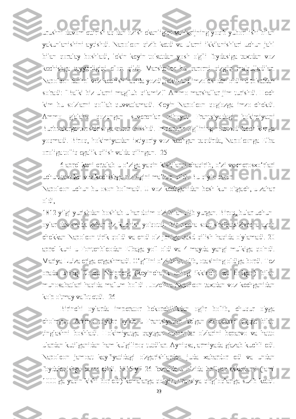 urushni davom ettirish aqldan ozish ekanligini va Parijning yoqib yuborilishi bilan
yakunlanishini   aytishdi.   Napoleon   qizib   ketdi   va   ularni   ikkilanishlari   uchun   jahl
bilan   qoralay   boshladi,   lekin   keyin   to'satdan   yosh   o'g'li   foydasiga   taxtdan   voz
kechishga   tayyorligini   e'lon   qildi.   Marshallar   bu   qarorni   qizg'in   ma'qulladilar.
Napoleon darhol voz kechish haqida yozdi, lekin uni imzolashdan oldin u to'satdan
so'radi:   "Balki   biz   ularni   mag'lub   qilamiz!"   Ammo   marshallar   jim   turishdi.   Hech
kim   bu   so'zlarni   qo'llab-quvvatlamadi.   Keyin   Napoleon   qog'ozga   imzo   chekdi.
Ammo   g'alaba   qozongan   suverenlar   nihoyat   Frantsiyadagi   hokimiyatni
Burbonlarga topshirishga qaror qilishdi. Imperator o'g'lining nomzodi hech kimga
yoqmadi.   Biroq,   hokimiyatdan   ixtiyoriy   voz   kechgan   taqdirda,   Napoleonga   Elba
oroliga to'liq egalik qilish va'da qilingan. [25]
  6 aprel kuni ertalab u o‘ziga yaqin kishilarni chaqirib, o‘zi va merosxo‘rlari
uchun taxtdan voz kechishga roziligini ma’lum qildi. Bu qiyin qaror
Napoleon uchun bu oson bo'lmadi. U voz kechganidan besh kun o'tgach, u zahar
oldi,
1812 yilgi yurishdan boshlab u har doim o'zi bilan olib yurgan. Biroq, bular uchun
oylar   davomida   zahar   o'z   kuchini   yo'qotdi.   Bir   necha   soat   shafqatsizlarcha   azob
chekkan  Napoleon   tirik  qoldi   va  endi  o'z  joniga  qasd  qilish  haqida   o'ylamadi.  20
aprel   kuni   u   Fontenbleodan   Elbaga   yo'l   oldi   va   4   mayda   yangi   mulkiga   qo'ndi.
Mariya Luiza eriga ergashmadi. O‘g‘lini o‘zi bilan olib, otasining oldiga bordi. Tez
orada   uning   Count   Neipperg   (keyinchalik   uning   ikkinchi   eri   bo'lgan)   bilan
munosabatlari haqida ma'lum bo'ldi . Jozefina Napoleon taxtdan voz kechganidan
ko'p o'tmay vafot etdi.  [26]
Birinchi   oylarda   imperator   bekorchilikdan   og'ir   bo'lib,   chuqur   o'yga
cho'mgan.   Ammo   noyabr   oyida   u   Frantsiyadan   kelgan   xabarlarni   diqqat   bilan
tinglashni   boshladi.   Hokimiyatga   qaytgan   burbonlar   o'zlarini   beparvo   va   hatto
ulardan kutilganidan ham kulgiliroq tutdilar. Ayniqsa, armiyada g'azab kuchli edi.
Napoleon   jamoat   kayfiyatidagi   o'zgarishlardan   juda   xabardor   edi   va   undan
foydalanishga   qaror   qildi.   1815-yil   26-fevralda   u   o zida   bo lgan   askarlarni   (jamiʻ ʻ
1000 ga yaqin kishi bor edi) kemalarga qo yib, Fransiya qirg oqlariga suzib ketdi.	
ʻ ʻ
23 