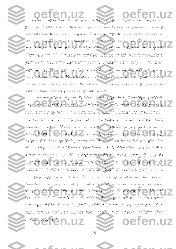 1 mart kuni otryad Xuan ko'rfaziga qo'ndi va Dofin provinsiyasi orqali Parij tomon
yo'l oldi . Grasse  shahrini egallab olgan imperator xalqqa murojaatlarini mahalliy
bosmaxonada   chop   etishni   buyurdi.   Grenoblda   isyonchilarga   qarshi   allaqachon
ikkita   polk   yuborilgan   edi.   Napoleon   o'z   odamlariga   qurollarini   tumshug'i   bilan
erga   burishni   buyurdi   va   o'zi   ulardan   oldin   to'g'ri   qirol   askarlari   tomon   yurdi.
Ularning   zobiti   "olov"   buyrug'ini   berishga   jur'at   eta   olmadi.   Napoleon   askarlarga
yaqinlashib,   paltosining   tugmalarini   yechib,   ko‘kragini   ochib   qo‘ydi.   "   Sizlardan
qaysi biri imperatoringizni otib tashlamoqchi?" - deb baqirdi. Aynan shu soniyada,
frontni   buzgan  askarlar  Napoleonga   qichqiriq  bilan  yugurdilar,  uni  yaqin  olomon
ichida   o'rab   oldilar,   qo'llarini   va   tizzalarini   o'pdilar,   zavqlanib   yig'ladilar   va
o'zlarini xuddi ommaviy aqldan ozgandek tutdilar.
Imperator   katta   qiyinchilik   bilan   ularni   safga   tirab,   Grenoblga   yetakladi.
Unga   qarshi   yuborilgan   barcha   qo'shinlar   polkma-polk   qo'zg'olonchilar   tomoniga
o'tdi. Ko'p o'tmay Napoleonda oltita polk va katta miqdordagi artilleriya bor edi .
Bu   kuchlar   bilan   u   Lionga   yaqinlashdi.   Bu   yerga   qo‘mondonlik   qilgan   sobiq
Napoleon   marshali   MakDonald   10-mart   kuni   imperatorga   jang   qilishga   urinib
ko‘rdi,   biroq   bir   o‘q   otilishidan   oldin   uning   butun   armiyasi   Napoleon   bayrog‘i
ostiga tushdi. Shaharga kirib , imperator burbonlarni taxtdan ag'darilganligini e'lon
qildi. Uning allaqachon 15 ming askari bor edi. Bu kuchlar bilan u xavfsiz Parijga
yurishi mumkin edi. Lui XVIII oxirgi chorani sinab ko'rishga qaror qildi - u asosiy
buyruqni   eng   mashhur   frantsuz   marshallaridan   biri   Neyga   berdi   va   undan
Napoleonni   to'xtatishni   so'radi.   12   mart   kuni   Ney   Lon-Saunyega   yetib   keldi   va
himoyaga   tayyorlana   boshladi.   Ammo   ko'p   o'tmay   u   askarlar   hech   qachon
Napoleon   bilan   jang   qilmasligini   tushundi.   Har   tomondan   shaharlar   va   butun
viloyatlar   imperator   bayrog'i   ostida   kelayotgani   haqida   xabarlar   keldi.   Marshal
ikkilanib   qoldi.   14   mart   kuni   u   o'z   qo'shinlarini   safga   qo'ydi   va   qonuniy   suveren
tomoniga  o'tishini   e'lon   qildi.  Qirollik  zobitlaridan  biri   uni   xiyonat   qilgani   uchun
qattiq   qoralay   boshlaganida,   Ney   javob   berdi:   "Men   dengizni   qo'llarim   bilan
to'xtata olmayman". 
24 