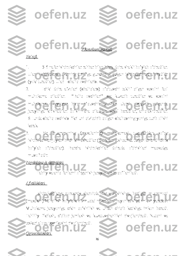 Akvarium     metodi   
Ta’rifi.
1. 5-6 nafar ishtirokchilar rahbar bilan birga doira shakli bo’ylab o’tiradilar.
Ular   –   «baliqlar».   Ularning   atrofiga   guruhning   qolgan   ishtirokchilari   o’tiradilar
(yoki turadilar). Ular – «baliq ovchilari».
2. Ichki   doira   a’zolari   («baliqlar»)   o’qituvchi   taklif   qilgan   savolni   faol
muhokama   qiladilar.     “Baliq   ovchilari”   esa   kuzatib   turadilar   va   savolni
muhokama   qilayotgan   biron   o’quvchining   fikri   ularni   qiziqtirib   qolganda
jarayonga   kirishadilar:   qo’shimcha   qiladilar,   savol   beradilar,   aniqlashtiradilar.
SHunda «baliq ovchisi» fikri uni qiziqtirib qolgan «baliq»ning yoniga turib olishi
kerak. 
3. Bir   muammoning   (masalaning)   muhokamasi   tugaganidan   so’ng
ishtirokchilar joylari bilan almashadilar (doiradan tashqarida turganlar endi doira
bo’ylab   o’tiradilar).   Barcha   ishtirokchilar   doirada   o’tirishlari   maqsadga
muvofiqdir. 
Foydalanish doiralari .
Tabiiy va aniq fanlarni o’rganish jarayonlarida qo’llaniladi. 
Afzalliklari. 
Ishtirokchilarga   norasmiy   sharoitda   fikr   almashishga,   berilgan   muammoni
(masalani) hal qilish bo’yicha o’z nuqtai nazarlarini bayon etishga imkon yaratadi.
Muhokama   jarayoniga   erkin   qo’shilish   va   undan   chiqib   ketishga   imkon   beradi.
Tahliliy   fikrlash,   e’tibor   jamlash   va   kuzatuvchanlikni   rivojlantiradi.   Nutqni   va
teskari aloqa texnikasini rivojlantiradi.
Qiyinchiliklari.
26 