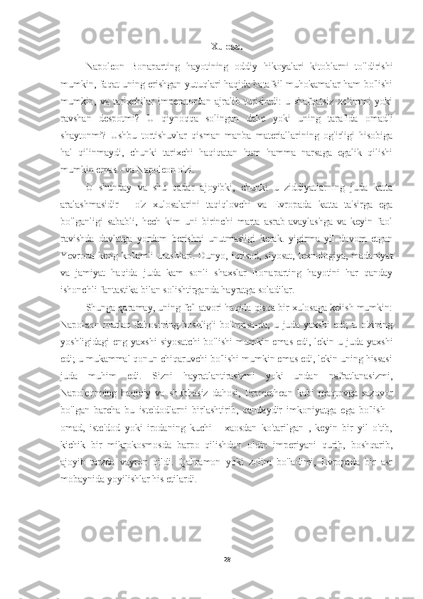 Xulosa.
Napoleon   Bonaparting   hayotining   oddiy   hikoyalari   kitoblarni   to'ldirishi
mumkin, faqat uning erishgan yutuqlari haqida batafsil muhokamalar ham bo'lishi
mumkin,   va   tarixchilar   imperatordan   ajralib   turishadi:   u   shafqatsiz   zolimmi   yoki
ravshan   despotmi?   U   qiynoqqa   solingan   daho   yoki   uning   tarafida   omadli
shaytonmi?   Ushbu   tortishuvlar   qisman   manba   materiallarining   og'irligi   hisobiga
hal   qilinmaydi,   chunki   tarixchi   haqiqatan   ham   hamma   narsaga   egalik   qilishi
mumkin emas - va Napoleon o'zi.
U   shunday   va   shu   qadar   ajoyibki,   chunki   u   ziddiyatlarning   juda   katta
aralashmasidir   -   o'z   xulosalarini   taqiqlovchi   va   Evropada   katta   ta'sirga   ega
bo'lganligi   sababli,   hech   kim   uni   birinchi   marta   asrab-avaylashga   va   keyin   faol
ravishda   davlatga   yordam   berishni   unutmasligi   kerak.   yigirma   yil   davom   etgan
Yevropa  keng  ko'lamli  urushlari.   Dunyo,  iqtisod,  siyosat,  texnologiya,  madaniyat
va   jamiyat   haqida   juda   kam   sonli   shaxslar   Bonaparting   hayotini   har   qanday
ishonchli fantastika bilan solishtirganda hayratga soladilar.
Shunga qaramay, uning fe'l-atvori haqida qisqa bir xulosaga kelish mumkin:
Napoleon   mutlaq   dahosining   boshlig'i   bo'lmasa-da,   u   juda   yaxshi   edi;   u   o'zining
yoshligidagi  eng yaxshi  siyosatchi  bo'lishi  mumkin emas edi, lekin u juda yaxshi
edi; u mukammal qonun chiqaruvchi bo'lishi mumkin emas edi, lekin uning hissasi
juda   muhim   edi.   Sizni   hayratlantirasizmi   yoki   undan   nafratlanasizmi,
Napoleonning   haqiqiy   va   shubhasiz   dahosi,   Promethean   kabi   maqtovga   sazovor
bo'lgan   barcha   bu   iste'dodlarni   birlashtirib,   qandaydir   imkoniyatga   ega   bo'lish   -
omad,   iste'dod   yoki   irodaning   kuchi   -   xaosdan   ko'tarilgan   ,   keyin   bir   yil   o'tib,
kichik   bir   mikrokosmosda   barpo   qilishdan   oldin   imperiyani   qurib,   boshqarib,
ajoyib   tarzda   vayron   qildi.   Qahramon   yoki   zolim   bo'ladimi,   Evropada   bir   asr
mobaynida yoyilishlar his etilardi.
28 