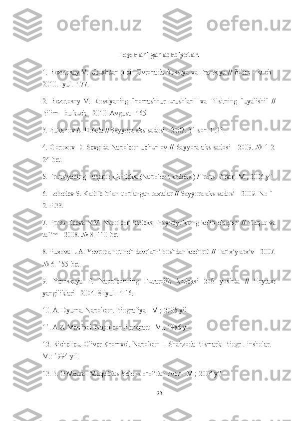 Foydalanilgan adabiyotlar.
1. Bezotosny V. Urushdan oldin Evropada Rossiya va Frantsiya // Bilim - kuch -
2010. Iyul. P.77.
2.   Bezotosny   V.   Rossiyaning   "nomashhur   urushlari"   va   Tilsitning   "uyalishi"   //
Bilim - bu kuch - 2010. Avgust. P.65.
3. Bukanov A. Dokda // Sayyora aks-sadosi - 2007. 31-son. P.21.
4. Goroxov D. Sevgida Napoleon uchun ov // Sayyora aks-sadosi  - 2009. № 1-2.
24-bet.
5. Fransiyaning Fuqarolik kodeksi (Napoleon kodeksi) /Trans. fr dan. M., 2006 yil
6. Lebedev S. Kadife bilan qoplangan taxtalar // Sayyora aks-sadosi - 2009. No 1-
2. P.33.
7. Prosandeeva N.V. Napoleon kodeksi: hayotiylikning kelib chiqishi // Huquq va
ta'lim - 2008. № 8. 110-bet.
8. Puxova L.A. Yevropa notinch davrlarni boshdan kechirdi // Tarixiy arxiv - 2007.
№ 6. 155-bet.
9.   Yamskaya   P.   Napoleonning   Fuqarolik   kodeksi   200   yoshda   //   Poytaxt
yangiliklari - 2004. 8 iyul. P. 16.
10. A. Dyuma. Napoleon. Biografiya - M.; 2005 yil
11. A.Z. Manfred. Napoleon Bonapart - M.; 1986 yil
12. Richelieu. Oliver Kromvel. Napoleon I. Shahzoda Bismark: Biogr . insholar. -
M.: 1994 yil.
13.   B. O'Meara . Muqaddas Yelena orolidan ovoz - M.; 2004 yil
29 