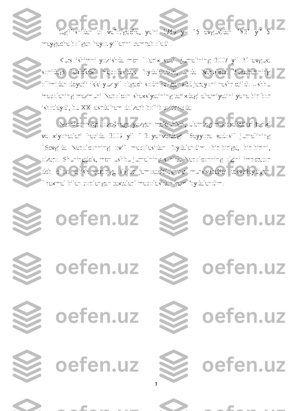 tug'ilishidan   to   vafotigacha,   ya'ni   1769   yil   15   avgustdan   1821   yil   5
maygacha bo'lgan hayot yillarini qamrab oladi .
Kurs   ishimni   yozishda   men   "Tarix   sudi"   jurnalining   2007   yil   31   avgust
sonidagi   "Dockda"   maqolasidan   foydalandim,   unda   Napoleon   Bonapartning
o'limidan deyarli ikki yuz yil o'tgach sodir bo'lgan sud jarayoni nashr etildi. Ushbu
maqolaning mazmuni Napoleon shaxsiyatining tarixdagi ahamiyatini yana bir bor
isbotlaydi, bu XXI asrda ham dolzarb bo'lib qolmoqda.
Napoleonning   Jozefinaga   yozgan   maktublari,   ularning   munosabatlari   tarixi
va   xiyonatlari   haqida   2009   yil   1-2   yanvardagi   "Sayyora   sadosi"   jurnalining
"Sevgida   Napoleonning   ovi"   maqolasidan   foydalandim.   bir-biriga,   bir-birini,
o'zaro.   Shuningdek,   men   ushbu   jurnalning   sonida   Napoleonning   o'zini   imperator
deb   e'lon   qilish   qaroriga   ilg'or   jamoatchilikning   munosabatini   tasvirlaydigan
"Baxmal bilan qoplangan taxtalar" maqolasidan ham foydalandim.
3 