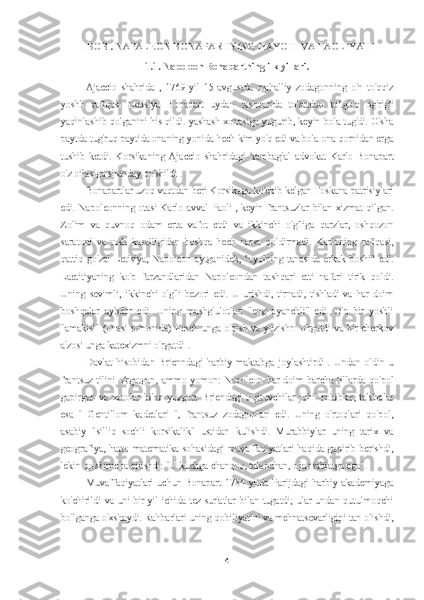 I  BOB . NAPALEON BONAPARTNING HAYOTI VA FAOLIYATI 
1.1. Napoleon Bonapartning ilk yillari.
Ajaccio   shahrida   ,   1769   yil   15   avgustda   mahalliy   zodagonning   o'n   to'qqiz
yoshli   rafiqasi   Letisiya   Bonapart   uydan   tashqarida   to'satdan   to'lg'oq   og'rig'i
yaqinlashib qolganini his qildi. yashash xonasiga yugurib, keyin bola tug'di. O'sha
paytda tug'ruq paytida onaning yonida hech kim yo'q edi va bola ona qornidan erga
tushib   ketdi.   Korsikaning   Ajaccio   shahridagi   kambag'al   advokat   Karlo   Bonapart
o'z oilasiga shunday qo'shildi .
Bonapartlar uzoq vaqtdan beri Korsikaga ko'chib kelgan Toskana patrisiylari
edi. Napoleonning otasi Karlo avval Paoli , keyin frantsuzlar bilan xizmat qilgan.
Zolim   va   quvnoq   odam   erta   vafot   etdi   va   ikkinchi   o'g'liga   qarzlar,   oshqozon
saratoni   va   tosh   kasalligidan   boshqa   hech   narsa   qoldirmadi.   Karloning   rafiqasi,
qattiq   go'zal   Letisiya,   Napoleon   aytganidek,   "ayolning   tanasida   erkak   boshi"   edi.
Laetitiyaning   ko'p   farzandlaridan   Napoleondan   tashqari   etti   nafari   tirik   qoldi.
Uning   sevimli,   ikkinchi   o'g'li   bezori   edi.   U   urishdi,   tirnadi,   tishladi   va   har   doim
boshqalar   aybdor   edi.   Uning   mashg'ulotlari   "eng   ayanchli"   edi.   O'n   bir   yoshli
"amakisi" (onasi tomonida) Fesch unga o'qish va yozishni o'rgatdi va bir cherkov
a'zosi unga katexizmni o'rgatdi   
.
Davlat   hisobidan   Brienndagi   harbiy   maktabga   joylashtirdi   .   Undan   oldin   u
frantsuz   tilini   o'rgatgan,   ammo  yomon:   Napoleon   har   doim   barcha   tillarda   qo'pol
gapirgan   va   xatolar   bilan   yozgan.   Briendagi   o'qituvchilar   johil   rohiblar,   talabalar
esa   "   Gentillom   kadetlari   ",   frantsuz   zodagonlari   edi.   Uning   o'rtoqlari   qo'pol,
asabiy   "silliq   sochli   korsikalik"   ustidan   kulishdi.   Murabbiylar   uning   tarix   va
geografiya, hatto matematika sohasidagi  muvaffaqiyatlari haqida gapirib berishdi,
lekin qo'shimcha qilishdi: "U kuchga chanqoq, talabchan, o'jar tabiatga ega".
Muvaffaqiyatlari   uchun   Bonapart   1784   yilda   Parijdagi   harbiy   akademiyaga
ko'chirildi va uni bir yil ichida tez sur'atlar bilan tugatdi; ular undan qutulmoqchi
bo'lganga o'xshaydi. Rahbarlari uning qobiliyatini va mehnatsevarligini tan olishdi,
4 