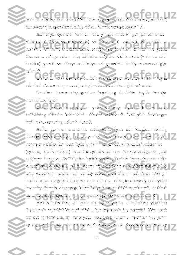 lekin uni quyidagicha tasdiqladilar: "O'ta mag'rur, cheksiz shuhratparast, qattiqqo'l,
baquvvat, injiq, agar sharoit qulay bo'lsa , hamma narsaga tayyor "[3].
Artilleriya   leytenanti   Napoleon   to'rt   yil   davomida   viloyat   garnizonlarida   -
Valensda   (   Flandriya   chegarasida)   va   Oksonda   (   Luarada)   qolib   ketdi.   U
qashshoqlikni   ham,   shuhratparastlik   azobini   ham   boshidan   kechirdi.   Bu   yerda,
Oxonda   u   qo‘liga   qalam   olib,   ballistika   bo‘yicha   kichik   risola   («Bomba   otish
haqida»)   yozadi   va   nihoyat   artilleriya   uning   sevimli   harbiy   mutaxassisligiga
aylanadi.
O‘shanda   o‘tish   davrining   bu   dahosi   shakllangan   va   uning   misoli   “buyuk
odamlar” o‘z davrining mevasi, uning itoatkor quroli ekanligini ko‘rsatadi.
Napoleon   Bonapartning   garnizon   hayotining   o'rtalarida   Buyuk   Frantsiya
inqilobi boshlandi.
Okson   garnizonining   yigirma   yoshli   artilleriya   leytenantida   nima   sodir
bo'lishining   oldindan   ko'rinishini   ushlashni   xohlashadi.   1789   yilda   boshlangan
inqilob shaxsan uning uchun bo'lar edi.
Aslida,   hamma   narsa   ancha   sodda   va   tabiiyroq   edi:   Napoleon   o'zining
ijtimoiy   mavqei   tufayli   burjuaziyaning   feodal-absolyutistik   tuzum   ustidan
qozongan g'alabasidan faqat foyda ko'rishi mumkin edi. Korsikadagi zodagonlar
(ayniqsa,   kichik   mulklar)   hatto   Genuya   davrida   ham   frantsuz   zodagonlari   juda
qadrlagan huquq va afzalliklardan foydalanmagan; Yaqinda frantsuzlar tomonidan
zabt etilgan uzoq va yovvoyi Italiya orolining kichik bir viloyati harbiy xizmatdagi
uzoq   va   tezkor   martaba   hech   qanday   tarzda   umid   qila   olmadi.   Agar   1789   yil
inqilobida uni o'ziga jalb qiladigan biron bir narsa bo'lsa, endi shaxsiy qobiliyatlar
insonning ijtimoiy zinapoyaga ko'tarilishiga hissa qo'shishi mumkin edi. Boshlash
uchun artilleriya leytenanti Bonapartga boshqa hech narsa kerak emas edi.[4]
Amaliy   tashvishlar   uni   bosib   oldi.   Qanday   qilib   u   inqilobdan   yaxshiroq
foydalanishi mumkin? Va buni qilish uchun eng yaxshi joy qayerda? Ikkita javob
bor   edi:   1)   Korsikada,   2)   Frantsiyada.   Bastiliyaga   hujum   qilinganidan   ikki   yarim
oy   o'tgach,   Napoleon   ta'til   so'radi   va   Korsikaga   jo'nadi.   Korsikada   bir   necha   oy
5 